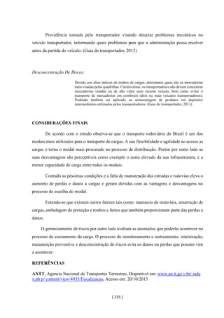 [ 235 ]
Providência tomada pelo transportador visando detectar problemas mecânicos no
veículo transportador, informando quais problemas para que a administração possa resolver
antes da partida do veículo. (Guia do transportador, 2013)
Desconcentração De Riscos:
Devido aos altos índices de roubos de cargas, detectamos quais são as mercadorias
mais visadas pelas quadrilhas. Cientes disso, os transportadores não devem concentrar
mercadorias visadas ou de alto valor num mesmo veículo, bem como evitar o
transporte de mercadorias em comboios (dois ou mais veículos transportadores).
Podendo também ser aplicado na armazenagem de produtos em depósitos
intermediários utilizados pelos transportadores. (Guia do transportador, 2013)
CONSIDERAÇÕES FINAIS
De acordo com o estudo observa-se que o transporte rodoviário do Brasil é um dos
modais mais utilizados para o transporte de cargas. A sua flexibilidade e agilidade ao acesso as
cargas o torna o modal mais procurado no processo de distribuição. Porém por outro lado as
suas desvantagens são perceptíveis como exemplo o custo elevado da sua infraestrutura, e a
menor capacidade de carga entre todos os modais.
Contudo as péssimas condições e a falta de manutenção das estradas e rodovias eleva o
aumento de perdas e danos a cargas e geram dúvidas com as vantagens e desvantagens no
processo de escolha do modal.
Entende-se que existem outros fatores tais como: manuseio de materiais, amarração de
cargas, embalagem de proteção e roubos e furtos que também proporcionam parte das perdas e
danos.
O gerenciamento de riscos por outro lado avaliam as anomalias que poderão acontecer no
processo de escoamento da carga. O processo de monitoramento e rastreamento, roteirização,
manutenção preventiva e desconcentração de riscos evita os danos ou perdas que possam vim
a acontecer.
REFERÊNCIAS
ANTT, Agencia Nacional de Transportes Terrestres, Disponível em: www.an tt.go v.br/ inde
x.ph p/ content/view/4935/Fiscalizacao, Acesso em: 20/10/2013
 