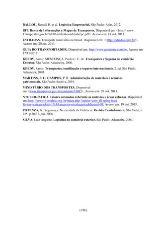 [ 236 ]
BALLOU, Ronald H. et al. Logística Empresarial. São Paulo: Atlas, 2012.
BIT. Banco de Informações e Mapas de Transportes. Disponível em: <http:// www.
Transpo rtes.gov.br/bit/02-rodo/4-cond-rodo/pe.pdf>. Acesso em: 18 out. 2013.
ESTRADAS, Transporte rodoviário no Brasil. Disponível em: < http://estradas.com.br/>,
Acesso em: 20 out. 2013.
GUIA DO TRANSPORTADOR, Disponível em: http://www.guiadotrc.com.br/, Acesso em:
17/11/2013.
KEEDY, Samir; MENDONÇA, Paulo C. C. de. Transportes e Seguros no comércio
Exterior. São Paulo: Aduaneira, 2000.
KEEDY, Samir. Transportes, inutilização e seguros internacionais. 2. ed. São Paulo:
Aduaneira, 2003.
MARTINS, P. C; CAMPOS, P. R. Administração de materiais e recursos
patrimoniais. São Paulo: Saraiva, 2001.
MINISTÉRIO DOS TRANSPORTES, Disponível
em:<www.transportes.gov.br/conteudo/53887>, Acesso em: 20 out. 2013.
NTC LOGÍSTICA, valores estimados referente as rodovias e áreas urbanas. Disponível
em: http: //www.p ortalntc.org .br/index.php ?option=com_fli pping book
&view=category&id=1%3Aanuarios-ntcalogistica&Itemid=93, Acesso em: 19 out. 2013.
POTENZA, G.. Segurança: Na escalada da Violência. Revista Caminhoneiro, São Paulo, n.
225, p.30-37, jun. 2006.
SILVA, Luiz Augusto. Logísitca no comércio exterior. São Paulo: Aduaneira, 2004.
 