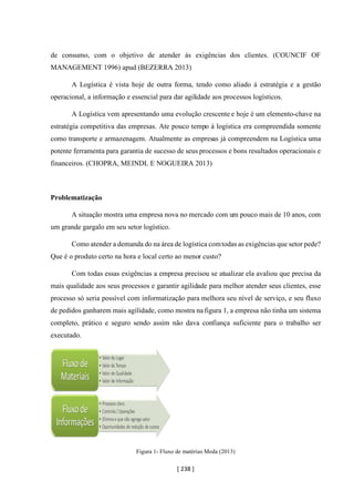 [ 238 ]
de consumo, com o objetivo de atender ás exigências dos clientes. (COUNCIF OF
MANAGEMENT 1996) apud (BEZERRA 2013)
A Logística é vista hoje de outra forma, tendo como aliado à estratégia e a gestão
operacional, a informação e essencial para dar agilidade aos processos logísticos.
A Logística vem apresentando uma evolução crescente e hoje é um elemento-chave na
estratégia competitiva das empresas. Ate pouco tempo à logística era compreendida somente
como transporte e armazenagem. Atualmente as empresas já compreendem na Logística uma
potente ferramenta para garantia de sucesso de seus processos e bons resultados operacionais e
financeiros. (CHOPRA, MEINDL E NOGUEIRA 2013)
Problematização
A situação mostra uma empresa nova no mercado com um pouco mais de 10 anos, com
um grande gargalo em seu setor logístico.
Como atender a demanda do na área de logística comtodas as exigências que setor pede?
Que é o produto certo na hora e local certo ao menor custo?
Com todas essas exigências a empresa precisou se atualizar ela avaliou que precisa da
mais qualidade aos seus processos e garantir agilidade para melhor atender seus clientes, esse
processo só seria possível com informatização para melhora seu nível de serviço, e seu fluxo
de pedidos ganharem mais agilidade, como mostra na figura 1, a empresa não tinha um sistema
completo, prático e seguro sendo assim não dava confiança suficiente para o trabalho ser
executado.
Figura 1- Fluxo de matérias Meda (2013)
 