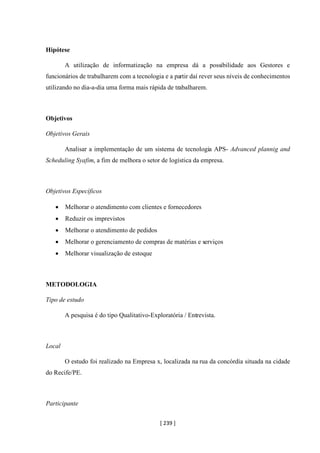 [ 239 ]
Hipótese
A utilização de informatização na empresa dá a possibilidade aos Gestores e
funcionários de trabalharem com a tecnologia e a partir daí rever seus níveis de conhecimentos
utilizando no dia-a-dia uma forma mais rápida de trabalharem.
Objetivos
Objetivos Gerais
Analisar a implementação de um sistema de tecnologia APS- Advanced plannig and
Scheduling Syafim, a fim de melhora o setor de logística da empresa.
Objetivos Específicos
• Melhorar o atendimento com clientes e fornecedores
• Reduzir os imprevistos
• Melhorar o atendimento de pedidos
• Melhorar o gerenciamento de compras de matérias e serviços
• Melhorar visualização de estoque
METODOLOGIA
Tipo de estudo
A pesquisa é do tipo Qualitativo-Exploratória / Entrevista.
Local
O estudo foi realizado na Empresa x, localizada na rua da concórdia situada na cidade
do Recife/PE.
Participante
 