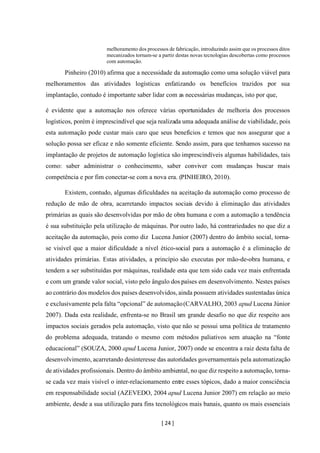 [ 24 ]
melhoramento dos processos de fabricação, introduzindo assim que os processos ditos
mecanizados tornam-se a partir destas novas tecnologias descobertas como processos
com automação.
Pinheiro (2010) afirma que a necessidade da automação como uma solução viável para
melhoramentos das atividades logísticas enfatizando os benefícios trazidos por sua
implantação, contudo é importante saber lidar com as necessárias mudanças, isto por que,
é evidente que a automação nos oferece várias oportunidades de melhoria dos processos
logísticos, porém é imprescindível que seja realizada uma adequada análise de viabilidade, pois
esta automação pode custar mais caro que seus benefícios e temos que nos assegurar que a
solução possa ser eficaz e não somente eficiente. Sendo assim, para que tenhamos sucesso na
implantação de projetos de automação logística são imprescindíveis algumas habilidades, tais
como: saber administrar o conhecimento, saber conviver com mudanças buscar mais
competência e por fim conectar-se com a nova era. (PINHEIRO, 2010).
Existem, contudo, algumas dificuldades na aceitação da automação como processo de
redução de mão de obra, acarretando impactos sociais devido à eliminação das atividades
primárias as quais são desenvolvidas por mão de obra humana e com a automação a tendência
é sua substituição pela utilização de máquinas. Por outro lado, há contrariedades no que diz a
aceitação da automação, pois como diz Lucena Junior (2007) dentro do âmbito social, torna-
se visível que a maior dificuldade a nível ético-social para a automação é a eliminação de
atividades primárias. Estas atividades, a princípio são executas por mão-de-obra humana, e
tendem a ser substituídas por máquinas, realidade esta que tem sido cada vez mais enfrentada
e com um grande valor social, visto pelo ângulo dos países em desenvolvimento. Nestes países
ao contrário dos modelos dos países desenvolvidos, ainda possuem atividades sustentadas única
e exclusivamente pela falta “opcional” de automação(CARVALHO, 2003 apud Lucena Júnior
2007). Dada esta realidade, enfrenta-se no Brasil um grande desafio no que diz respeito aos
impactos sociais gerados pela automação, visto que não se possui uma política de tratamento
do problema adequada, tratando o mesmo com métodos paliativos sem atuação na “fonte
educacional” (SOUZA, 2000 apud Lucena Junior, 2007) onde se encontra a raiz desta falta de
desenvolvimento, acarretando desinteresse das autoridades governamentais pela automatização
de atividades profissionais. Dentro do âmbito ambiental, no que diz respeito a automação, torna-
se cada vez mais visível o inter-relacionamento entre esses tópicos, dado a maior consciência
em responsabilidade social (AZEVEDO, 2004 apud Lucena Junior 2007) em relação ao meio
ambiente, desde a sua utilização para fins tecnológicos mais banais, quanto os mais essenciais
 