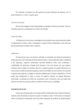 [ 240 ]
Foi realizada a avaliação com dois gestores de setores diferentes da empresa, um é o
gestor financeiro e o outro é o gestor geral.
Critério de Exclusão
Para esta investigação, foram determinados os seguintes critérios de exclusão: Todos os
indivíduos que não se enquadram nos critérios de inclusão.
Coleta dos dados
A Pesquisa teve como início a abordagem de dois gestores que estavam presentes desde
a implantação do sistema. Após a abordagem os gestores foram submetidos a uma entrevista
para preenchimento de dados sobre a empresa.
Justificativa
Na maioria dos casos, um sistema é aplicado ou construído com intuito de automatizar
tarefas que antes eram realizadas de forma manual elenta, o sistema aplicado tende a simplificar
e dar segurança, organizar informações trazendo benefícios como, mais aceleração e
credibilidade aos processos evitando erros humanos. Com isso fornece aos seus gestores
elementos para tomadas de decisões, além de a empresa garantir um grande diferencial aos
concorrentes e também transmitir segurança, clarezae facilidade aos seus clientes. No momento
a empresa está tendo que se adaptar a constante mudança para se manter competitiva, a TI está
sendo peça fundamental a todos os ramos de negócios fazendo um grande diferencia,
observando e avaliando um critério de crescimento, custo x benefício, com isso sendo mais
eficiente em todo seu processo tendo um melhor nível de serviço e qualidade.
INFORMATIZAÇÃO
O processo informatização se faz imprescindível melhorando todo o desenvolvimento a
empresa, tanto facilitando os processos quanto em relação a custos. Os Executivos de logística
vêem a tecnologia de informação como uma fonte importante de melhoria de produtividade e
 