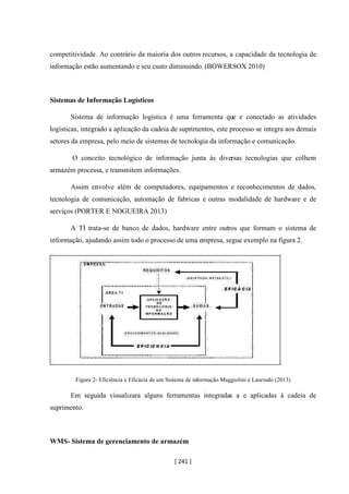 [ 241 ]
competitividade. Ao contrário da maioria dos outros recursos, a capacidade da tecnologia de
informação estão aumentando e seu custo diminuindo. (BOWERSOX 2010)
Sistemas de Informação Logísticos
Sistema de informação logística é uma ferramenta que e conectado as atividades
logísticas, integrado a aplicação da cadeia de suprimentos, este processo se integra aos demais
setores da empresa, pelo meio de sistemas de tecnologia da informação e comunicação.
O conceito tecnológico de informação junta às diversas tecnologias que colhem
armazém processa, e transmitem informações.
Assim envolve além de computadores, equipamentos e reconhecimentos de dados,
tecnologia de comunicação, automação de fabricas e outras modalidade de hardware e de
serviços (PORTER E NOGUEIRA 2013)
A TI trata-se de banco de dados, hardware entre outros que formam o sistema de
informação, ajudando assim todo o processo de uma empresa, segue exemplo na figura 2.
Figura 2- Eficiência e Eficácia de um Sistema de informação Maggiolini e Laurindo (2013)
Em seguida visualizara alguns ferramentas integradas a e aplicadas à cadeia de
suprimento.
WMS- Sistema de gerenciamento de armazém
 