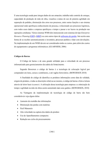 [ 242 ]
E uma tecnologia usada para integra dados de um armazém, trabalha todo controle de estoque,
capacidade de produção de mão de obra, visualiza o status do uso de prateira agilidade em
separação de pedidos, diminuição dos erros nos processos, entre outras funções e um sistema
operacional onde aperfeiçoa conhecimento de pessoas, e relacionado aos processos logísticos,
com todos esses dados a empresa aperfeiçoa o tempo e passar a ter lucros na produção nas
operações cotidianas. Vários sistemas WMS têm interconexão com sistemas do tipo Enterprise
Resource Planning (ERP), (MRP) ou com outros tipos de softwares de gestão. Isto aceita uma
forma de se receber automaticamente o inventário, processar pedidos e lidar com devoluções.
Na implementação de um WMS devem ser considerados todos os custos, para além dos custos
do equipamento e programas informáticos. (GUARNIERI, 2006)
Códigos de Barras
O Código de barras e de uma grande utilidade para a velocidade de um processo
informatizado para gerenciamentos da cadeia de fornecimento.
Segundo Bowersox o código de barras é a tecnologia de colocação legível por
computador em itens, caixas e contêineres, e até vagões ferroviários. (BOWERSOX 2010)
A finalidade do código de identifica os produtos informações como data de validade,
origem do produto, e todas as descrições relativas ao mesmo, o código de barras e feito a leitura
através de leitor laser (scanner). A utilização dessa tecnologia para empresa e a otimização de
tempo e agilidade na mão de obras assim aumentado mais seus ganhos. (BOWERSOX, 2010)
As Vantagens da implementação de tecnologia de código de barra são bem
consideráveis veja alguns delas:
• Aumento de exatidão das informações
• Diminuição das perdas com matérias
• Fácil Manuseio
• Alta velocidade na captura dos dados do produto
• Uso de Aparelhamentos compactos
• Redução nos ciclos de processamento
 