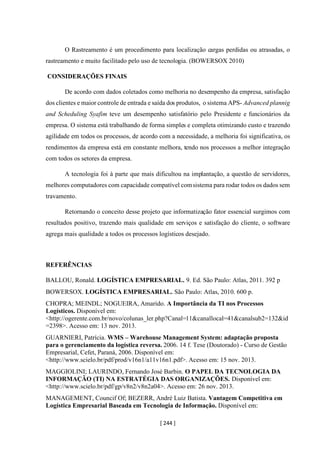 [ 244 ]
O Rastreamento é um procedimento para localização cargas perdidas ou atrasadas, o
rastreamento e muito facilitado pelo uso de tecnologia. (BOWERSOX 2010)
CONSIDERAÇÕES FINAIS
De acordo com dados coletados como melhoria no desempenho da empresa, satisfação
dos clientes e maior controle de entrada e saída dos produtos, o sistema APS- Advanced plannig
and Scheduling Syafim teve um desempenho satisfatório pelo Presidente e funcionários da
empresa. O sistema está trabalhando de forma simples e completa otimizando custo e trazendo
agilidade em todos os processos, de acordo com a necessidade, a melhoria foi significativa, os
rendimentos da empresa está em constante melhora, tendo nos processos a melhor integração
com todos os setores da empresa.
A tecnologia foi à parte que mais dificultou na implantação, a questão de servidores,
melhores computadores com capacidade compatível comsistema para rodar todos os dados sem
travamento.
Retornando o conceito desse projeto que informatização fator essencial surgimos com
resultados positivo, trazendo mais qualidade em serviços e satisfação do cliente, o software
agrega mais qualidade a todos os processos logísticos desejado.
REFERÊNCIAS
BALLOU, Ronald. LOGÍSTICA EMPRESARIAL. 9. Ed. São Paulo: Atlas, 2011. 392 p
BOWERSOX. LOGÍSTICA EMPRESARIAL. São Paulo: Atlas, 2010. 600 p.
CHOPRA; MEINDL; NOGUEIRA, Amarido. A Importância da TI nos Processos
Logísticos. Disponível em:
<http://ogerente.com.br/novo/colunas_ler.php?Canal=11&canallocal=41&canalsub2=132&id
=2398>. Acesso em: 13 nov. 2013.
GUARNIERI, Patrícia. WMS – Warehouse Management System: adaptação proposta
para o gerenciamento da logística reversa. 2006. 14 f. Tese (Doutorado) - Curso de Gestão
Empresarial, Cefet, Paraná, 2006. Disponível em:
<http://www.scielo.br/pdf/prod/v16n1/a11v16n1.pdf>. Acesso em: 15 nov. 2013.
MAGGIOLINI; LAURINDO, Fernando José Barbin. O PAPEL DA TECNOLOGIA DA
INFORMAÇÃO (TI) NA ESTRATÉGIA DAS ORGANIZAÇÕES. Disponível em:
<http://www.scielo.br/pdf/gp/v8n2/v8n2a04>. Acesso em: 26 nov. 2013.
MANAGEMENT, Councif Of; BEZERR, André Luiz Batista. Vantagem Competitiva em
Logística Empresarial Baseada em Tecnologia de Informação. Disponível em:
 
