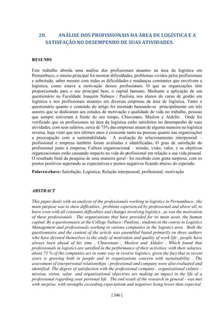 [ 246 ]
20. ANÁLISE DOS PROFISSIONAIS DA ÁREA DE LOGÍSTICA E A
SATISFAÇÃO NO DESEMPENHO DE SUAS ATIVIDADES.
RESUMO
Este trabalho aborda uma análise dos profissionais atuantes na área da logística em
Pernambuco, o intuito principal foi mostrar dificuldades, problemas vividos pelos profissionais
e sobretudo, saber mesmo com todas as dificuldades e mudanças constantes que envolvem a
logística, como estava a motivação desses profissionais. O que as organizações têm
proporcionado para o seu principal bem, o capital humano. Mediante a aplicação de um
questionário na Faculdade Joaquim Nabuco / Paulista, nos alunos do curso de gestão em
logística e nos profissionais atuantes em diversas empresas da área de logística. Tanto o
questionário quanto o conteúdo do artigo foi montado baseando-se principalmente em três
autores que se dedicaram aos estudos de motivação e qualidade de vida no trabalho, pessoas
que sempre estiveram à frente do seu tempo, Chiavenato, Maslow e Aldefer. Onde foi
verificado que os profissionais na área da logística estão satisfeitos no desempenho de suas
atividades, com seus salários, cerca de 73% das empresas atuam de alguma maneira na logística
reversa, haja visto que nos últimos anos é crescente tanto na pessoas quanto nas organizações
a preocupação com a sustentabilidade. A avaliação do relacionamento interpessoal –
profissional e empresa também foram avaliadas e identificadas; O grau de satisfação do
profissional junto à empresa; Cultura organizacional – missão, visão, valor, e os objetivos
organizacionais estão causando impacto na vida do profissional em relação a sua vida pessoal.
O resultado final da pesquisa de uma maneira geral - foi recebido com grata surpresa, com os
pontos positivos superando as expectativas e pontos negativos ficando abaixo do esperado.
Palavra-chave: Satisfação; Logística; Relação interpessoal; profissional; motivação
ABSTRACT
This paper deals with an analysis of the professionals working in logistics in Pernambuco , the
main purpose was to show difficulties , problems experienced by professional and above all, to
know even with all constants difficulties and changes involving logistics , as was the motivation
of these professionals . The organizations that have provided for its main asset, the human
capital. By a questionnaire at the College Nabuco /Paulista , students in the course in Logistics
Management and professionals working in various companies in the logistics area . Both the
questionnaire and the content of the article was assembled based primarily on three authors
who have devoted themselves to the study of motivation and quality of work life , people have
always been ahead of his time , Chiavenato , Maslow and Aldefer . Which found that
professionals in logistics are satisfied in the performance of their activities, with their salaries,
about 73 % of the companies act in some way in reverse logistics, given the fact that in recent
years is growing both in people and in organizations concern with sustainability . The
assessment of interpersonal relationships - professional and company were also evaluated and
identified: The degree of satisfaction with the professional company , organizational culture –
mission, vision, value and organizational objectives are making an impact in the life of a
professional regarding your personal life . The end result of the research in general - was met
with surprise, with strengths exceeding expectations and negatives being lower than expected.
 