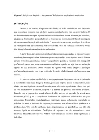 [ 247 ]
Keyword: Satisfaction; Logistics; Interpersonal Relationship; professional; motivation
INTRODUÇÃO
Quando o ser humano atinge uma certa idade, ele acaba entrando em uma sociedade
que necessita de consumo para satisfazer algumas questões básicas para sua sobrevivência. O
ser humano necessita suprir algumas necessidades cotidianas como: alimentação, vestuário,
educação e dentre outras que estabelecem ao longo da sua existência contribuindo assim para
alcançar uma qualidade de vida satisfatória. O homem depara-se com o paradigma de realizar-
se: financeiramente, pessoalmente e profissionalmente, tendo em vista que o somatório desses
três fatores influencia na realização do ser humano.
A partir disso, para conseguir satisfazer todas as suas necessidades, as pessoas buscam
uma inserção nas organizações, justamente para conseguir obter o seu objetivo através de uma
carreira profissional; escolhendo muitas vezes profissões que não se encaixam com o seu perfil
profissional, apenas para ter as suas necessidades básicas supridas, ou seja, buscam realização
apenas do lado financeiro. Outros buscam de alguma outra forma, chegar a realização
profissional combinando com o seu perfil, não deixando o lado financeiro influenciar na sua
decisão.
A cultura organizacional influência no comportamento das pessoas entre si, focalizando
e executando o seu modo de agir e de atuar, pois cada empresa possui os seus valores, suas
visões e os seus objetivos a serem alcançados, onde o foco das organizações é fazer com que
os seus colaboradores assimilem, adaptem-se e ponham em prática a sua cultura e valores.
Fazendo isso, a empresa tem grande chance de obter sucesso no mercado. De acordo com
Chiavenato, (2002, p.391): “A qualidade de vida tem um objetivo de assimilar duas posições
antagônicas: de um lado a reivindicação dos empregados quanto ao bem estar e satisfação no
trabalho, do outro, o interesse das organizações quanto a seus efeitos sobre a produção e a
produtividade.” Por isso, foi verificado que a importância de ter qualidade de vida não está
somente ligada as necessidades: fisiológicas, de segurança, sociais, auto-estima e auto-
realização de acordo com Maslow e Aldefer e sim uma relação sistêmica entre organização x
indivíduo.
 