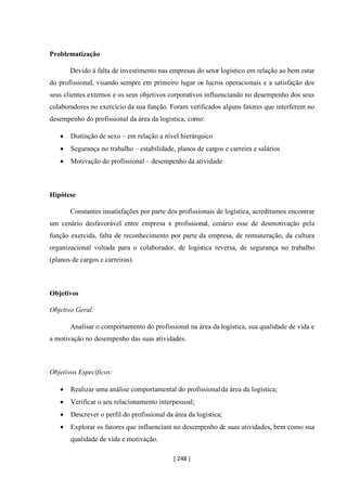 [ 248 ]
Problematização
Devido à falta de investimento nas empresas do setor logístico em relação ao bem estar
do profissional, visando sempre em primeiro lugar os lucros operacionais e a satisfação dos
seus clientes externos e os seus objetivos corporativos influenciando no desempenho dos seus
colaboradores no exercício da sua função. Foram verificados alguns fatores que interferem no
desempenho do profissional da área da logística, como:
• Distinção de sexo – em relação a nível hierárquico
• Segurança no trabalho – estabilidade, planos de cargos e carreira e salários
• Motivação do profissional – desempenho da atividade
Hipótese
Constantes insatisfações por parte dos profissionais de logística, acreditamos encontrar
um cenário desfavorável entre empresa x profissional, cenário esse de desmotivação pela
função exercida, falta de reconhecimento por parte da empresa, de remuneração, da cultura
organizacional voltada para o colaborador, de logística reversa, de segurança no trabalho
(planos de cargos e carreiras).
Objetivos
Objetivo Geral:
Analisar o comportamento do profissional na área da logística, sua qualidade de vida e
a motivação no desempenho das suas atividades.
Objetivos Específicos:
• Realizar uma análise comportamental do profissional da área da logística;
• Verificar o seu relacionamento interpessoal;
• Descrever o perfil do profissional da área da logística;
• Explorar os fatores que influenciam no desempenho de suas atividades, bem como sua
qualidade de vida e motivação.
 