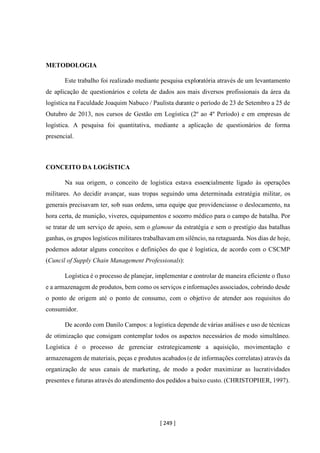 [ 249 ]
METODOLOGIA
Este trabalho foi realizado mediante pesquisa exploratória através de um levantamento
de aplicação de questionários e coleta de dados aos mais diversos profissionais da área da
logística na Faculdade Joaquim Nabuco / Paulista durante o período de 23 de Setembro a 25 de
Outubro de 2013, nos cursos de Gestão em Logística (2º ao 4º Período) e em empresas de
logística. A pesquisa foi quantitativa, mediante a aplicação de questionários de forma
presencial.
CONCEITO DA LOGÍSTICA
Na sua origem, o conceito de logística estava essencialmente ligado às operações
militares. Ao decidir avançar, suas tropas seguindo uma determinada estratégia militar, os
generais precisavam ter, sob suas ordens, uma equipe que providenciasse o deslocamento, na
hora certa, de munição, viveres, equipamentos e socorro médico para o campo de batalha. Por
se tratar de um serviço de apoio, sem o glamour da estratégia e sem o prestígio das batalhas
ganhas, os grupos logísticos militares trabalhavam em silêncio, na retaguarda. Nos dias de hoje,
podemos adotar alguns conceitos e definições do que é logística, de acordo com o CSCMP
(Cuncil of Supply Chain Management Professionals):
Logística é o processo de planejar, implementar e controlar de maneira eficiente o fluxo
e a armazenagem de produtos, bem como os serviços e informações associados, cobrindo desde
o ponto de origem até o ponto de consumo, com o objetivo de atender aos requisitos do
consumidor.
De acordo com Danilo Campos: a logística depende de várias análises e uso de técnicas
de otimização que consigam contemplar todos os aspectos necessários de modo simultâneo.
Logística é o processo de gerenciar estrategicamente a aquisição, movimentação e
armazenagem de materiais, peças e produtos acabados (e de informações correlatas) através da
organização de seus canais de marketing, de modo a poder maximizar as lucratividades
presentes e futuras através do atendimento dos pedidos a baixo custo. (CHRISTOPHER, 1997).
 