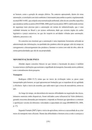 [ 25 ]
ao homem, como a geração de energia elétrica. No contexto apresentado, dentro do tema
automação, a correlação com meio ambiente é interessante para ambas as partes, regulamentada
na atual ISO 14.001, que estipula uma normalizaçãoambiental, além de um conselho específico
que atendesse ambas as partes (INATOMI, 2000 apud Lucena júnior 2007) viabilizando normas
de segurança mais precisas para a automação em termos de industrialização, que é uma
realidade iminente no Brasil e em termos ambientais, dado que existem órgãos de cunho
legislativo e pouco ostensivos, no que diz respeito às atividades voltadas para automação,
indústria, processos e etc.
Os conceitos nos mostram que a automação é uma importante ferramenta utilizada na
administração das informações, na qualidade dos produtos além de agregar valor de tempo no
carregamento e descarregamento dos produtos e baratear os custos com mão de obra, além de
outras particularidades que são de sua propriedade.
MOVIMENTAÇÃO DE PNEUS
Abordar alguns conceitos básicos no que remete a locomoção de pneus é também
levantar termos e definições que norteiam o significado do transporte, buscando assim colaborar
com o entendimento desta pesquisa.
Transporte
Rodrigues (2004 P.17) relata que no inicio da civilização todos os pesos eram
transportados pelo homem, no qual apresentavam limitações que os impediam de ter agilidade
e eficiência. Após o inicio do escambo, que nada mais é que a troca de mercadorias, notou-se
que,
Ao longo do tempo, em decorrência de maiores dificuldades na negociação das trocas,
inúmeros materiais então disponíveis, foram utilizados como referencial de Valor (dinheiro),
gerando crescentes demandas por transporte e impondo ao Homem que aprendesse a construir
e aperfeiçoar veículos de diferentes velocidades e capacidades de carga (RODRIGUES, 2004,
p. 17).
Segundo Furtado (2007) Após o inicio da agricultura, notou-se a necessidade de se criar
meios de transporte mais eficiente. Diante das dificuldades o homem criou a roda e começou a
 