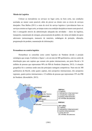 [ 250 ]
Missão da Logística
Colocar as mercadorias ou serviços no lugar certo, na hora certa, nas condições
acertadas ao menor custo possível, além de prover ao cliente com os níveis de serviços
desejados. Para Ballou (2011) a meta de nível de serviço logístico é providenciar bens ou
serviços corretos ao lugar certo, ao tempo exato ena condição desejada ao menor custo possível.
Isto é conseguido através da administração adequada das atividades – chave da logística,
transportes, manutenção de estoques, processamento do pedido e de várias atividades de apoio
adicionais (armazenagem, manuseio de materiais, embalagem de proteção, obtenção,
programação do produto, manutenção de informação).
Pernambuco no cenário logístico
Pernambuco se consolida como centro logístico do Nordeste devido à posição
estratégica que ocupa. Conforme a figura 1, em um raio de 800 quilômetros, está no centro de
distribuição para sete capitais que somam oito portos internacionais, um porto fluvial e 34
milhões de pessoas que representam 90% do PIB do Nordeste (Imprensa, 2013). A situação
geográfica foi e continua sendo uma das principais vantagens competitivas. Num raio de 300
quilômetros do Recife, estão quatro capitais, dois aeroportos internacionais, três aeroportos
regionais, quatro portos internacionais e 12 milhões de pessoas que representam 35% do PIB
do Nordeste. (Kowalskibv, 2013).
 