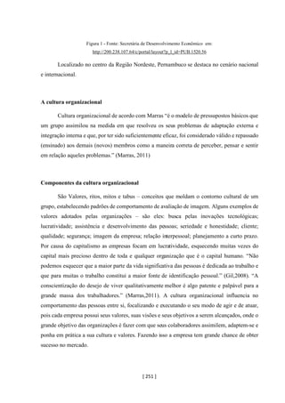 [ 251 ]
Figura 1 - Fonte: Secretária de Desenvolvimento Econômico em:
http://200.238.107.64/c/portal/layout?p_l_id=PUB.1520.56
Localizado no centro da Região Nordeste, Pernambuco se destaca no cenário nacional
e internacional.
A cultura organizacional
Cultura organizacional de acordo com Marras “é o modelo de pressupostos básicos que
um grupo assimilou na medida em que resolveu os seus problemas de adaptação externa e
integração interna e que, por ter sido suficientemente eficaz, foi considerado válido e repassado
(ensinado) aos demais (novos) membros como a maneira correta de perceber, pensar e sentir
em relação aqueles problemas.” (Marras, 2011)
Componentes da cultura organizacional
São Valores, ritos, mitos e tabus – conceitos que moldam o contorno cultural de um
grupo, estabelecendo padrões de comportamento de avaliação de imagem. Alguns exemplos de
valores adotados pelas organizações – são eles: busca pelas inovações tecnológicas;
lucratividade; assistência e desenvolvimento das pessoas; seriedade e honestidade; cliente;
qualidade; segurança; imagem da empresa; relação interpessoal; planejamento a curto prazo.
Por causa do capitalismo as empresas focam em lucratividade, esquecendo muitas vezes do
capital mais precioso dentro de toda e qualquer organização que é o capital humano. “Não
podemos esquecer que a maior parte da vida significativa das pessoas é dedicada ao trabalho e
que para muitas o trabalho constitui a maior fonte de identificação pessoal.” (Gil,2008). “A
conscientização do desejo de viver qualitativamente melhor é algo patente e palpável para a
grande massa dos trabalhadores.” (Marras,2011). A cultura organizacional influencia no
comportamento das pessoas entre si, focalizando e executando o seu modo de agir e de atuar,
pois cada empresa possui seus valores, suas visões e seus objetivos a serem alcançados, onde o
grande objetivo das organizações é fazer com que seus colaboradores assimilem, adaptem-se e
ponha em prática a sua cultura e valores. Fazendo isso a empresa tem grande chance de obter
sucesso no mercado.
 