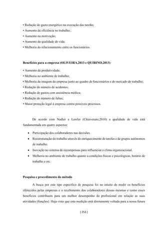[ 253 ]
• Redução do gasto energético na execução das tarefas;
• Aumento da eficiência no trabalho;
• Aumento na motivação;
• Aumento da qualidade de vida;
• Melhoria do relacionamento entre os funcionários.
Benefícios para a empresa (OLIVEIRA,2013 e QUIRINO,2013)
• Aumento da produtividade;
• Melhoria no ambiente de trabalho;
• Melhoria da imagem da empresa junto ao quadro de funcionários e do mercado de trabalho;
• Redução do número de acidentes;
• Redução de gastos com assistência médica;
• Redução do número de faltas;
• Maior proteção legal à empresa contra possíveis processos.
De acordo com Nadler e Lawler (Chiavenato,2010) a qualidade de vida está
fundamentada em quatro aspectos:
• Participação dos colaboradores nas decisões.
• Reestruturação do trabalho através do enriquecimento de tarefas e de grupos autônomos
de trabalho.
• Inovação no sistema de recompensas para influenciar o clima organizacional.
• Melhoria no ambiente de trabalho quanto a condições físicas e psicológicas, horário de
trabalho e etc.
Pesquisa e procedimento do método
A busca por este tipo específico de pesquisa foi no intuito de medir os benefícios
oferecidos pelas empresas e o recebimento dos colaboradores dessas mesmas e como esses
benefícios contribuem para um melhor desempenho do profissional em relação as suas
atividades (funções). Haja visto que esta medição está diretamente voltada para a nossa futura
 