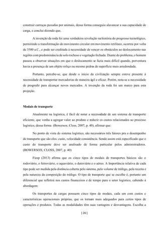 [ 26 ]
construir carroças puxadas por animais, dessa forma conseguiu alavancar a sua capacidade de
carga, e conclui dizendo que,
A invenção da roda foi uma verdadeira revolução na história do progresso tecnológico,
permitindo a transformação do movimento circular em movimento retilíneo, ocorreu por volta
de 3500 a.C., e pode ser creditada à necessidade de vencer os obstáculos ao deslocamento nas
regiões com predominância de solo rochoso e vegetação fechada. Diante do problema, o homem
passou a observar situações em que o deslocamento se fazia mais difícil quando, porventura
havia a presença de um objeto roliço ou mesmo pedras de superfície mais arredondada.
Portanto, percebe-se, que desde o inicio da civilização sempre esteve presente à
necessidade de transportar mercadorias de maneira ágil e eficaz. Porém, nota-se a necessidade
de progredir para alcançar novos mercados. A invenção da roda foi um marco para esta
projeção.
Modais de transporte
Atualmente na logística, é fácil de notar a necessidade de um sistema de transporte
eficiente, que venha a agregar valor ao produto e reduzir os custos relacionados ao processo
logístico, dessa forma (Bowersox; Closs, 2007, p. 40), afirmar que:
No ponto de vista do sistema logístico, são necessários três fatores pra o desempenho
do transporte que são eles: custo, velocidade consistência. Sendo assim está especificado que o
custo do transporte deve ser analisado de forma particular pelos administradores.
(BOWERSOX; CLOSS, 2007, p. 40)
Fiesp (2013) afirma que os cinco tipos de modais de transportes básicos são o
rodoviário, o ferroviário, o aquaviário, o dutoviário e o aéreo. A Importância relativa de cada
tipo pode ser medida pela distância coberta pelo sistema, pelo volume de tráfego, pela receita e
pela natureza da composição do tráfego. O tipo de transporte que se escolhe é, portanto um
diferencial que refletirá nos custos financeiros e de tempo para o setor logístico, cabendo à
abordagem:
Os transportes de cargas possuem cinco tipos de modais, cada um com custos e
características operacionais próprias, que os tornam mais adequados para certos tipos de
operações e produtos. Todas as modalidades têm suas vantagens e desvantagens. Escolha a
 