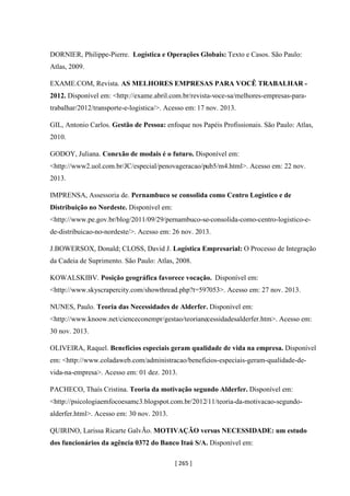 [ 265 ]
DORNIER, Philippe-Pierre. Logística e Operações Globais: Texto e Casos. São Paulo:
Atlas, 2009.
EXAME.COM, Revista. AS MELHORES EMPRESAS PARA VOCÊ TRABALHAR -
2012. Disponível em: <http://exame.abril.com.br/revista-voce-sa/melhores-empresas-para-
trabalhar/2012/transporte-e-logistica/>. Acesso em: 17 nov. 2013.
GIL, Antonio Carlos. Gestão de Pessoa: enfoque nos Papéis Profissionais. São Paulo: Atlas,
2010.
GODOY, Juliana. Conexão de modais é o futuro. Disponível em:
<http://www2.uol.com.br/JC/especial/penovageracao/pub5/m4.html>. Acesso em: 22 nov.
2013.
IMPRENSA, Assessoria de. Pernambuco se consolida como Centro Logístico e de
Distribuição no Nordeste. Disponível em:
<http://www.pe.gov.br/blog/2011/09/29/pernambuco-se-consolida-como-centro-logistico-e-
de-distribuicao-no-nordeste/>. Acesso em: 26 nov. 2013.
J.BOWERSOX, Donald; CLOSS, David J. Logística Empresarial: O Processo de Integração
da Cadeia de Suprimento. São Paulo: Atlas, 2008.
KOWALSKIBV. Posição geográfica favorece vocação. Disponível em:
<http://www.skyscrapercity.com/showthread.php?t=597053>. Acesso em: 27 nov. 2013.
NUNES, Paulo. Teoria das Necessidades de Alderfer. Disponível em:
<http://www.knoow.net/cienceconempr/gestao/teorianecessidadesalderfer.htm>. Acesso em:
30 nov. 2013.
OLIVEIRA, Raquel. Benefícios especiais geram qualidade de vida na empresa. Disponível
em: <http://www.coladaweb.com/administracao/beneficios-especiais-geram-qualidade-de-
vida-na-empresa>. Acesso em: 01 dez. 2013.
PACHECO, Thaís Cristina. Teoria da motivação segundo Alderfer. Disponível em:
<http://psicologiaemfocoesamc3.blogspot.com.br/2012/11/teoria-da-motivacao-segundo-
alderfer.html>. Acesso em: 30 nov. 2013.
QUIRINO, Larissa Ricarte GalvÃo. MOTIVAÇÃO versus NECESSIDADE: um estudo
dos funcionários da agência 0372 do Banco Itaú S/A. Disponível em:
 