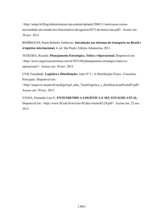 [ 266 ]
<http://unipe.br/blog/administracao/wp-content/uploads/2008/11/motivacao-versus-
necessidade-um-estudo-dos-funcionarios-da-agencia-0372-do-banco-itau.pdf>. Acesso em:
28 nov. 2013.
RODRIGUES, Paulo Roberto Ambrosio. Introdução aos sistemas de transporte no Brasil e
à logística internacional. 4. ed. São Paulo: Editora Aduaneiras, 2011.
TEIXEIRA, Ricardo. Planejamento Estratégico, Tático e Operacional. Disponível em:
<http://www.negociosecarreiras.com.br/2013/06/planejamento-estrategico-tatico-e-
operacional/>. Acesso em: 30 nov. 2013.
UVB, Faculdade. Logística e Distribuição: Aula Nº 5 - A Distribuição Física - Conceitos
Principais. Disponível em:
<http://arquivos.unama.br/nead/gol/gol_adm_7mod/logistica_e_distribuicao/pdf/aula05.pdf>.
Acesso em: 30 nov. 2013.
VIANA, Fernando Luiz E. ENTENDENDO A LOGÍSTICA E SEU ESTÁGIO ATUAL.
Disponível em: <http://www.flf.edu.br/revista-flf.edu/volume02/24.pdf>. Acesso em: 22 nov.
2013.
 