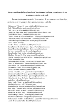 Alunos concluintes do Curso Superior de Tecnologiaem Logística, os quais construíram
os artigos constantes nestebook.
Declaramos que os alunos abaixo foram autores de um, e apenas um, dos artigos
constantes neste livro, os quais são responsáveis pela sua produção.
Adriano José Valcácer De Lima - didolima2020@hotmail.com
Carla Cristina Ribeiro - carla.cmrw@hotmail.com
Carla Pereira Da Silva - carlla0202@hotmail.com
Carlos Aberto Lucas De Souza Junior - lucasj_junior@outlook.com
Cláudio Freire Nunes - claudiocfn21@hotmail.com
Cleiton Gledson Da Silva Pereira Castro - gledson_cleiton@hotmail.com
Damiana Maria Do Nascimento Dias - damidias9@hotmail.com
Damião Rodrigues De Mendonça - riodetigre@yahoo.com.br
Danilo Ribeiro De França
Danubia Veloso - danubialucena1983@hotmail.com
Dayse Roberta Da Silva Ferreira - dayse_roberta20@hotmail.com
Denny Mauro Gandra Rodrigues - dennymauro@hotmail.com
Deyvson Henrique Silvino - deyvsonhs@gmail.com
Dione Firmino Paulo Pereira - dionefacul@hotmail.com
Edmilson Estevam Da Silva - estevam.sm@hotmail.com
Eduardo Fernando Ivo Cunha Da Silva - eduardo.ivo@hotmail.com
Elienai Mendes Da Silva
Esdras Gonçalves Ferreira - esdrasgferreira@hotmail.com
Fábio Dos Santos Bezerra Pontes - fabiobpontes@gmail.com
Fábio Pereira Dos Santos - fabiosantoslog@hotmail.com,
Flavia Santos Duarte - flavia.duarte14@yahoo.com,
Flávio Alexandre - flapalex@hotmail.com
Geovani Fernandes Alves - geovanialves2@hotmail.com
Gleidson Bruce Lopes Gomes - gleidsonblg@hotmail.com
Gleydson Silva Alves Perônico - gleydson_plaz@hotmail.com
Hérica Patrícia Alves De Farias – hpafarias@hotmail.com
Irani Abreu - abreu@hotmail.com
Jaciara Maria Feitosa - jaciarafeitosa25@hotmail.com
João Paulo Teixeira - jp5977@hotmail.com
Jonatan Luiz De Santana - jonatanrosa2009@hotmail.com
Jorge Sávio Cavalcanti Silva - savinho_gil@yahoo.com.br
Jose Bruno Tavares De Melo - jbrunomelo@hotmail.com
José Nilson Da Silva Junior - nilssonjrs@hotmail.com
Josenildo Feijó De Melo - josenildopebr@hotmail.com
Júlio Paradiso Marinho - julio.paradiso@hotmail.com
Klebyanderson Da Silva Galdino Ramos - klebyanderson.ramos@hotmail.com
Lamek De Souza Carvalho - lamek87@hotmail.com
 