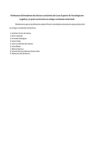 Professores Orientadores dos Alunos concluintes do Curso Superior de Tecnologia em
Logística, os quais construíram os artigos constantes neste book.
Declaramos que os professores abaixo foram orientadores dos alunos que produziram
os artigos constantes neste livro.
1. Ameliara Freire de Santos
2. Artur Lapenda
3. Ernandes Rodrigues
4. Gerly Fialho
5. José Luiz Moraes dos Santos
6. Loiva Borba
7. Márcia Pedrosa
8. Priscila Petrusca Messias Gomes Silva
9. Rebeca Cunha de Barros
 