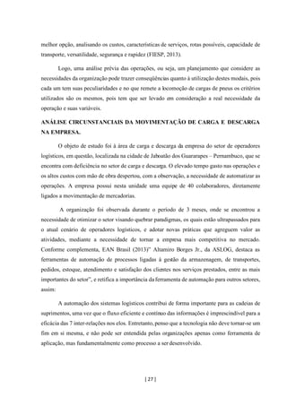 [ 27 ]
melhor opção, analisando os custos, características de serviços, rotas possíveis, capacidade de
transporte, versatilidade, segurança e rapidez (FIESP, 2013).
Logo, uma análise prévia das operações, ou seja, um planejamento que considere as
necessidades da organização pode trazer conseqüências quanto à utilização destes modais, pois
cada um tem suas peculiaridades e no que remete a locomoção de cargas de pneus os critérios
utilizados são os mesmos, pois tem que ser levado em consideração a real necessidade da
operação e suas variáveis.
ANÁLISE CIRCUNSTANCIAIS DA MOVIMENTAÇÃO DE CARGA E DESCARGA
NA EMPRESA.
O objeto de estudo foi à área de carga e descarga da empresa do setor de operadores
logísticos, em questão, localizada na cidade de Jaboatão dos Guararapes – Pernambuco, que se
encontra com deficiência no setor de carga e descarga. O elevado tempo gasto nas operações e
os altos custos com mão de obra despertou, com a observação, a necessidade de automatizar as
operações. A empresa possui nesta unidade uma equipe de 40 colaboradores, diretamente
ligados a movimentação de mercadorias.
A organização foi observada durante o período de 3 meses, onde se encontrou a
necessidade de otimizar o setor visando quebrar paradigmas, os quais estão ultrapassados para
o atual cenário de operadores logísticos, e adotar novas práticas que agreguem valor as
atividades, mediante a necessidade de tornar a empresa mais competitiva no mercado.
Conforme complementa, EAN Brasil (2013)” Altamiro Borges Jr., da ASLOG, destaca as
ferramentas de automação de processos ligadas à gestão da armazenagem, de transportes,
pedidos, estoque, atendimento e satisfação dos clientes nos serviços prestados, entre as mais
importantes do setor”, e retifica a importância da ferramenta de automação para outros setores,
assim:
A automação dos sistemas logísticos contribui de forma importante para as cadeias de
suprimentos, uma vez que o fluxo eficiente e contínuo das informações é imprescindível para a
eficácia das 7 inter-relações nos elos. Entretanto, penso que a tecnologia não deve tornar-se um
fim em si mesma, e não pode ser entendida pelas organizações apenas como ferramenta de
aplicação, mas fundamentalmente como processo a ser desenvolvido.
 
