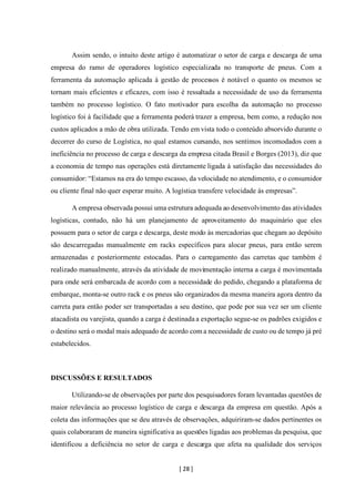 [ 28 ]
Assim sendo, o intuito deste artigo é automatizar o setor de carga e descarga de uma
empresa do ramo de operadores logístico especializada no transporte de pneus. Com a
ferramenta da automação aplicada à gestão de processos é notável o quanto os mesmos se
tornam mais eficientes e eficazes, com isso é ressaltada a necessidade de uso da ferramenta
também no processo logístico. O fato motivador para escolha da automação no processo
logístico foi à facilidade que a ferramenta poderá trazer a empresa, bem como, a redução nos
custos aplicados a mão de obra utilizada. Tendo em vista todo o conteúdo absorvido durante o
decorrer do curso de Logística, no qual estamos cursando, nos sentimos incomodados com a
ineficiência no processo de carga e descarga da empresa citada Brasil e Borges (2013), diz que
a economia de tempo nas operações está diretamente ligada à satisfação das necessidades do
consumidor: “Estamos na era do tempo escasso, da velocidade no atendimento, e o consumidor
ou cliente final não quer esperar muito. A logística transfere velocidade às empresas”.
A empresa observada possui uma estrutura adequada ao desenvolvimento das atividades
logísticas, contudo, não há um planejamento de aproveitamento do maquinário que eles
possuem para o setor de carga e descarga, deste modo às mercadorias que chegam ao depósito
são descarregadas manualmente em racks específicos para alocar pneus, para então serem
armazenadas e posteriormente estocadas. Para o carregamento das carretas que também é
realizado manualmente, através da atividade de movimentação interna a carga é movimentada
para onde será embarcada de acordo com a necessidade do pedido, chegando a plataforma de
embarque, monta-se outro rack e os pneus são organizados da mesma maneira agora dentro da
carreta para então poder ser transportadas a seu destino, que pode por sua vez ser um cliente
atacadista ou varejista, quando a carga é destinada a exportação segue-se os padrões exigidos e
o destino será o modal mais adequado de acordo com a necessidade de custo ou de tempo já pré
estabelecidos.
DISCUSSÕES E RESULTADOS
Utilizando-se de observações por parte dos pesquisadores foram levantadas questões de
maior relevância ao processo logístico de carga e descarga da empresa em questão. Após a
coleta das informações que se deu através de observações, adquiriram-se dados pertinentes os
quais colaboraram de maneira significativa as questões ligadas aos problemas da pesquisa, que
identificou a deficiência no setor de carga e descarga que afeta na qualidade dos serviços
 