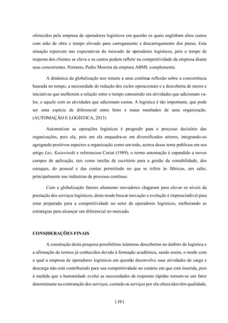 [ 29 ]
oferecidos pela empresa de operadores logísticos em questão os quais englobam altos custos
com mão de obra e tempo elevado para carregamento e descarregamento dos pneus. Esta
situação repercute nas expectativas do mercado de operadores logísticos, pois o tempo de
resposta dos clientes se eleva e os custos podem refletir na competitividade da empresa diante
seus concorrentes. Portanto, Pedro Moreira da empresa ABML complementa:
A dinâmica da globalização nos remete a uma contínua reflexão sobre a concorrência
baseada no tempo, a necessidade de redução dos ciclos operacionais e a descoberta de meios e
iniciativas que melhorem a relação entre o tempo consumido em atividades que adicionam va-
lor, e aquele com as atividades que adicionam custos. A logística é tão importante, que pode
ser uma espécie de diferencial entre bons e maus resultados de uma organização.
(AUTOMAÇÃO E LOGÍSTICA, 2013)
Automatizar as operações logísticas é progredir para o processo decisório das
organizações, pois ela, pois em ela enquadra-se em diversificados setores, integrando-os
agregando positivos aspectos a organização como um todo, acerca desse tema publicou em seu
artigo Luz; Kuiawinski e referenciou Coriat (1989), o termo automação é expandido a novos
campos de aplicação, tais como tarefas de escritório para a gestão da contabilidade, dos
estoques, do pessoal e das contas permitindo no que se refere às fábricas, um salto,
principalmente nas indústrias de processo contínuo.
Com a globalização fatores altamente inovadores chegaram para elevar os níveis da
prestação dos serviços logísticos, deste modo buscar inovação e evolução é imprescindível para
estar preparado para a competitividade no setor de operadores logísticos, melhorando as
estratégias para alcançar um diferencial no mercado.
CONSIDERAÇÕES FINAIS
A construção desta pesquisa possibilitou inúmeras descobertas no âmbito da logística e
a afirmação de termos já conhecidos devido à formação acadêmica, sendo assim, o modo com
o qual a empresa de operadores logísticos em questão desenvolve suas atividades de carga e
descarga não está contribuindo para sua competitividade no cenário em que está inserida, pois
à medida que a humanidade evolui as necessidades de respostas rápidas tornam-se um fator
determinante na contratação dos serviços, contudo os serviços por ela oferecidos têm qualidade,
 
