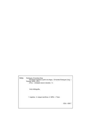 R696e Rodrigues, Ernandes (Org)
Estudando logística a partir de artigos. / Ernandes Rodrigues (org). –
Paulista: NPEL, 2013.
272 p. – (Coleção casos e estudos ; 1)
Inclui bibliografia.
1. logística . 2. artigos científicos. 3. NPEL. I. Titulo.
CDU – 658.7
 