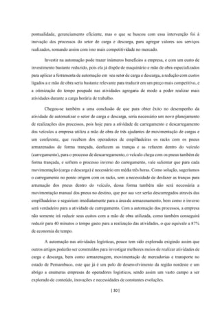 [ 30 ]
pontualidade, gerenciamento eficiente, mas o que se buscou com essa intervenção foi à
inovação dos processos do setor de carga e descarga, para agregar valores aos serviços
realizados, somando assim com isso mais competitividade no mercado.
Investir na automação pode trazer inúmeros benefícios a empresa, e com um custo de
investimento bastante reduzido, pois ela já dispõe de maquinário e mão de obra especializados
para aplicar a ferramenta de automação em seu setor de carga e descarga, a redução com custos
ligados a e mão de obra seria bastante relevante para traduzir em um preço mais competitivo, e
a otimização do tempo poupado nas atividades agregaria de modo a poder realizar mais
atividades durante a carga horária de trabalho.
Chegou-se também a uma conclusão de que para obter êxito no desempenho da
atividade de automatizar o setor de carga e descarga, seria necessário um novo planejamento
de realizações dos processos, pois hoje para a atividade de carregamento e descarregamento
dos veículos a empresa utiliza a mão de obra de três ajudantes de movimentação de cargas e
um conferente, que recebem dos operadores de empilhadeiras os racks com os pneus
armazenados de forma trançada, desfazem as tranças e as refazem dentro do veículo
(carregamento), para o processo de descarregamento, o veículo chega com os pneus também de
forma trançada, e sofrem o processo inverso do carregamento, vale salientar que para cada
movimentação (carga e descarga) é necessário em média três horas. Como solução, sugeríamos
o carregamento no ponto origem com os racks, sem a necessidade de desfazer as tranças para
arrumação dos pneus dentro do veículo, dessa forma também não será necessária a
movimentação manual dos pneus no destino, que por sua vez serão descarregados através das
empilhadeiras e seguiriam imediatamente para a área de armazenamento, bem como o inverso
será verdadeiro para a atividade de carregamento. Com a automação dos processos, a empresa
não somente irá reduzir seus custos com a mão de obra utilizada, como também conseguirá
reduzir para 40 minutos o tempo gasto para a realização das atividades, o que equivale a 87%
de economia de tempo.
A automação nas atividades logísticas, pouco tem sido explorada exigindo assim que
outros artigos poderão ser construídos para investigar melhores meios de realizar atividades de
carga e descarga, bem como armazenagem, movimentação de mercadorias e transporte no
estado de Pernambuco, este que já é um polo de desenvolvimento da região nordeste e um
abrigo a enumeras empresas de operadores logísticos, sendo assim um vasto campo a ser
explorado de conteúdo, inovações e necessidades de constantes evoluções.
 