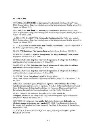 [ 31 ]
REFERÊNCIAS
AUTOMAÇÃO E LOGÍSTICA: Automação, Fundamental. São Paulo: Ietec Virtual,
2013. Disponível em: <http://www.techoje.com.br/site/techoje/categoria/detalhe_artigo/516>.
Acesso em: 12 out. 2013.
AUTOMAÇÃO E LOGÍSTICA: Automação, Fundamental. São Paulo: Ietec Virtual,
2013. Disponível em: <http://www.techoje.com.br/site/techoje/categoria/detalhe_artigo/516>.
Acesso em: 22 set. 2013.
AUTOMAÇÃO E LOGÍSTICA: Automação, Fundamental. São Paulo: Ietec Virtual,
2013. Disponível em: <http://www.techoje.com.br/site/techoje/categoria/detalhe_artigo/516>.
Acesso em: 11 nov. 2013.
BALLOU, Ronald H. Gerenciamento da Cadeia de Suprimentos: Logística Empresarial. 5ª
Ed. Porto Alegre: Bookman, 2006. 27 p.
BLACK. JT.O Projeto da Fábrica com Futuro. Porto Alegre: Bookman, 1998 P.218.
BOWERSOX.; CLOSS. - Logistical management: the integrated supply chain process.
Singapura: McGraw-Hill, p. 34 1996.
BOWERSOX; CLOSS. Logística empresarial: o processo de integração da cadeia de
suprimento: objetivos operacionais, p. 40 Atlas, 2007.
BOWERSOX; CLOSS. Logística empresarial: o processo de integração da cadeia de
suprimento: objetivos operacionais, p. 50 Atlas, 2008.
BOWERSOX; CLOSS. Logística empresarial: o processo de integração da cadeia de
suprimento: objetivos operacionais, p. 49 Atlas, 2008.
CARDOSO, Fátima. Operadores Logístico. Disponível em:
<http://www.techoje.com.br/site/techoje/categoria/detalhe_artigo/299 >. Acesso em: 27 de
set. 2013.
FERREIRA, Fernanda Augusta. O operador logístico e a terceirização dos serviços
logísticos: terceirização dos serviços logísticos. 2013. P.33 f. Monografia (Especialização) -
Curso de Tecnologia da Logística Com Ênfase em Transporte, Departamento de Centro
Tecnológico, Faculdade de Tecnologia da Zona Leste, São Paulo, 2006. Cap. 3.
FIESP – Federação Das Industrias do estado de São Paulo. Modais de
transporte. Disponível em: <http://www.fiesp.com.br/transporte-e-logistica/modais-de-
transporte/>. Acesso em: 24 nov. 2013.
FURTADO, Silvio Zigomar. Uma análise da logística de transporte do Brasil e sua
eficiência no desenvolvimento para o país. 2007. 134 f. Tese (Doutorado) - Curso de
Tecnologia da Produção Com Ênfase Industrial, Faculdade de Tecnologia de Taquaritinga,
Taquaritinga, 2006.
GARDNER, R. William; JOHNSON, C. Lee. Third-party Logistics in The Logistics
Handbook, p954 1994.
 
