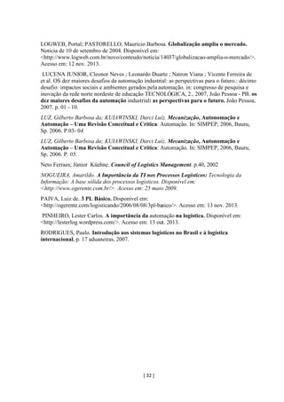 [ 32 ]
LOGWEB, Portal; PASTORELLO, Mauricio Barbosa. Globalização amplia o mercado.
Noticia de 10 de setembro de 2004. Disponível em:
<http://www.logweb.com.br/novo/conteudo/noticia/14037/globalizacao-amplia-o-mercado/>.
Acesso em: 12 nov. 2013.
LUCENA JUNIOR, Cleonor Neves ; Leonardo Duarte ; Nairon Viana ; Vicente Ferreira de
et al. OS dez maiores desafios da automação industrial: as perspectivas para o futuro.: décimo
desafio: impactos sociais e ambientes gerados pela automação. in: congresso de pesquisa e
inovação da rede norte nordeste de educação TECNOLÓGICA, 2., 2007, João Pessoa - PB. os
dez maiores desafios da automação industrial: as perspectivas para o futuro. João Pessoa,
2007. p. 01 - 10.
LUZ, Gilberto Barbosa da; KUIAWINSKI, Darci Luíz. Mecanização, Autonomação e
Automação – Uma Revisão Conceitual e Crítica: Automação. In: SIMPEP, 2006, Bauru,
Sp. 2006. P.03- 04.
LUZ, Gilberto Barbosa da; KUIAWINSKI, Darci Luíz. Mecanização, Autonomação e
Automação – Uma Revisão Conceitual e Crítica: Automação. In: SIMPEP, 2006, Bauru,
Sp. 2006. P. 05.
Neto Ferraes; Júnior Küehne. Council of Logistics Management. p.40, 2002
NOGUEIRA, Amarildo. A Importância da TI nos Processos Logísticos: Tecnologia da
Informação: A base sólida dos processos logísticos. Disponível em:
<http://www.ogerente.com.br/>. Acesso em: 25 maio 2009.
PAIVA, Luiz de. 3 PL Básico. Disponível em:
<http://ogerente.com/logisticando/2006/08/08/3pl-basico/>. Acesso em: 13 nov. 2013.
PINHEIRO, Lester Carlos. A importância da automação na logística. Disponível em:
<http://lesterlog.wordpress.com/>. Acesso em: 13 out. 2013.
RODRIGUES, Paulo. Introdução aos sistemas logísticos no Brasil e à logística
internacional, p. 17 aduaneiras, 2007.
 
