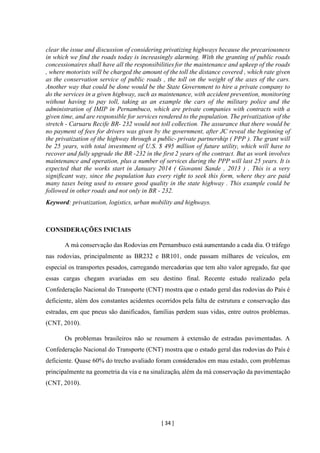 [ 34 ]
clear the issue and discussion of considering privatizing highways because the precariousness
in which we find the roads today is increasingly alarming. With the granting of public roads
concessionaires shall have all the responsibilities for the maintenance and upkeep of the roads
, where motorists will be charged the amount of the toll the distance covered , which rate given
as the conservation service of public roads , the toll on the weight of the axes of the cars.
Another way that could be done would be the State Government to hire a private company to
do the services in a given highway, such as maintenance, with accident prevention, monitoring
without having to pay toll, taking as an example the cars of the military police and the
administration of IMIP in Pernambuco, which are private companies with contracts with a
given time, and are responsible for services rendered to the population. The privatization of the
stretch - Caruaru Recife BR- 232 would not toll collection. The assurance that there would be
no payment of fees for drivers was given by the government, after JC reveal the beginning of
the privatization of the highway through a public- private partnership ( PPP ). The grant will
be 25 years, with total investment of U.S. $ 495 million of future utility, which will have to
recover and fully upgrade the BR -232 in the first 2 years of the contract. But as work involves
maintenance and operation, plus a number of services during the PPP will last 25 years. It is
expected that the works start in January 2014 ( Giovanni Sande , 2013 ) . This is a very
significant way, since the population has every right to seek this form, where they are paid
many taxes being used to ensure good quality in the state highway . This example could be
followed in other roads and not only in BR - 232.
Keyword: privatization, logistics, urban mobility and highways.
CONSIDERAÇÕES INICIAIS
A má conservação das Rodovias em Pernambuco está aumentando a cada dia. O tráfego
nas rodovias, principalmente as BR232 e BR101, onde passam milhares de veículos, em
especial os transportes pesados, carregando mercadorias que tem alto valor agregado, faz que
essas cargas chegam avariadas em seu destino final. Recente estudo realizado pela
Confederação Nacional do Transporte (CNT) mostra que o estado geral das rodovias do País é
deficiente, além dos constantes acidentes ocorridos pela falta de estrutura e conservação das
estradas, em que pneus são danificados, famílias perdem suas vidas, entre outros problemas.
(CNT, 2010).
Os problemas brasileiros não se resumem à extensão de estradas pavimentadas. A
Confederação Nacional do Transporte (CNT) mostra que o estado geral das rodovias do País é
deficiente. Quase 60% do trecho avaliado foram considerados em mau estado, com problemas
principalmente na geometria da via e na sinalização, além da má conservação da pavimentação
(CNT, 2010).
 