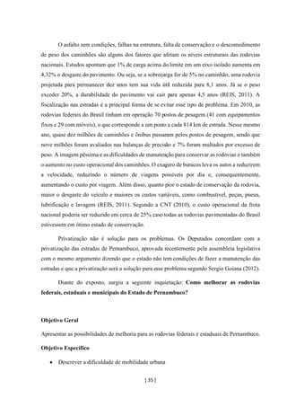 [ 35 ]
O asfalto sem condições, falhas na estrutura, falta de conservação e o descomedimento
de peso dos caminhões são alguns dos fatores que afetam os níveis estruturais das rodovias
nacionais. Estudos apontam que 1% de carga acima do limite em um eixo isolado aumenta em
4,32% o desgaste do pavimento. Ou seja, se a sobrecarga for de 5% no caminhão, uma rodovia
projetada para permanecer dez anos tem sua vida útil reduzida para 8,1 anos. Já se o peso
exceder 20%, a durabilidade do pavimento vai cair para apenas 4,5 anos (REIS, 2011). A
fiscalização nas estradas é a principal forma de se evitar esse tipo de problema. Em 2010, as
rodovias federais do Brasil tinham em operação 70 postos de pesagem (41 com equipamentos
fixos e 29 com móveis), o que corresponde a um posto a cada 814 km de estrada. Nesse mesmo
ano, quase dez milhões de caminhões e ônibus passaram pelos postos de pesagem, sendo que
nove milhões foram avaliados nas balanças de precisão e 7% foram multados por excesso de
peso. A imagem péssima e as dificuldades de manutenção para conservar as rodovias e também
o aumento no custo operacional dos caminhões. O exagero de buracos leva os autos a reduzirem
a velocidade, reduzindo o número de viagens possíveis por dia e, consequentemente,
aumentando o custo por viagem. Além disso, quanto pior o estado de conservação da rodovia,
maior o desgaste do veículo e maiores os custos variáveis, como combustível, peças, pneus,
lubrificação e lavagem (REIS, 2011). Segundo a CNT (2010), o custo operacional da frota
nacional poderia ser reduzido em cerca de 25% caso todas as rodovias pavimentadas do Brasil
estivessem em ótimo estado de conservação.
Privatização não é solução para os problemas. Os Deputados concordam com a
privatização das estradas de Pernambuco, aprovada recentemente pela assembleia legislativa
com o mesmo argumento dizendo que o estado não tem condições de fazer a manutenção das
estradas e que a privatização será a solução para esse problema segundo Sergio Goiana (2012).
Diante do exposto, surgiu a seguinte inquietação: Como melhorar as rodovias
federais, estaduais e municipais do Estado de Pernambuco?
Objetivo Geral
Apresentar as possibilidades de melhoria para as rodovias federais e estaduais de Pernambuco.
Objetivo Específico
• Descrever a dificuldade de mobilidade urbana
 