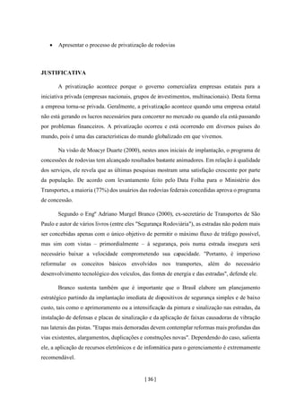 [ 36 ]
• Apresentar o processo de privatização de rodovias
JUSTIFICATIVA
A privatização acontece porque o governo comercializa empresas estatais para a
iniciativa privada (empresas nacionais, grupos de investimentos, multinacionais). Desta forma
a empresa torna-se privada. Geralmente, a privatização acontece quando uma empresa estatal
não está gerando os lucros necessários para concorrer no mercado ou quando ela está passando
por problemas financeiros. A privatização ocorreu e está ocorrendo em diversos países do
mundo, pois é uma das características do mundo globalizado em que vivemos.
Na visão de Moacyr Duarte (2000), nestes anos iniciais de implantação, o programa de
concessões de rodovias tem alcançado resultados bastante animadores. Em relação à qualidade
dos serviços, ele revela que as últimas pesquisas mostram uma satisfação crescente por parte
da população. De acordo com levantamento feito pelo Data Folha para o Ministério dos
Transportes, a maioria (77%) dos usuários das rodovias federais concedidas aprova o programa
de concessão.
Segundo o Engº Adriano Murgel Branco (2000), ex-secretário de Transportes de São
Paulo e autor de vários livros (entre eles "Segurança Rodoviária"), as estradas não podem mais
ser concebidas apenas com o único objetivo de permitir o máximo fluxo de tráfego possível,
mas sim com vistas – primordialmente – à segurança, pois numa estrada insegura será
necessário baixar a velocidade comprometendo sua capacidade. "Portanto, é imperioso
reformular os conceitos básicos envolvidos nos transportes, além do necessário
desenvolvimento tecnológico dos veículos, das fontes de energia e das estradas", defende ele.
Branco sustenta também que é importante que o Brasil elabore um planejamento
estratégico partindo da implantação imediata de dispositivos de segurança simples e de baixo
custo, tais como o aprimoramento ou a intensificação da pintura e sinalização nas estradas, da
instalação de defensas e placas de sinalização e da aplicação de faixas causadoras de vibração
nas laterais das pistas. "Etapas mais demoradas devem contemplar reformas mais profundas das
vias existentes, alargamentos, duplicações e construções novas". Dependendo do caso, salienta
ele, a aplicação de recursos eletrônicos e de informática para o gerenciamento é extremamente
recomendável.
 