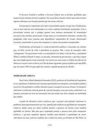 [ 37 ]
O Governo Estadual e também o Governo Federal sem as devidas qualidades para
manter nossas estradas em boas condições. Por causa desta situação viemos aqui tentar mostrar
alguma saída para essa situação gritante que são nossas rodovias.
Essa pesquisa e importante, por expor a necessidade urgente em que nosso Estado passa
com as suas rodovias sem manutenção e os vários acidentes diariamente acontecidos. Com a
privatização mostrar que o pedágio garante uma estrutura permanente de manutenção
preventiva das estradas, preservando à longo prazo os investimentos realizados, estradas não
pedagiadas estão mais expostas pela dependência orçamentária do Estado, deterioração
crescente, aumentando os custos dos transportes e o preço dos produtos transportados.
Tecnicamente, privatização é a venda de patrimônio público e concessão, um contrato
que, no final, reverte de volta o patrimônio ao governo. Mas a troca de acusações sobre
“entreguismo” fez governantes como o ex-presidente Luiz Inácio Lula da Silva, a presidente
Dilma e também Eduardo Campos, no passado, chamaram de privatização o que hoje exigem
que seja tratado apenas como concessão. Isso ocorre em casos como os leilões de rodovias de
Dilma ou o acesso viário ao Paiva, no Cabo de SantoAgostinho, parceria público-privada (PPP)
que tem quase 100% de aprovação dos usuários, segundo pesquisas de opinião.
MOBILIDADE URBANA
Para Carlos Alberto Bandeira Guimarães (2012), professor da Faculdade de Engenharia
Civil, arquitetura e Urbanismo da Unicamp especializado em transportes, um transporte público
acessível e de qualidade é a melhor alternativa para o transporte nas áreas urbanas. O transporte
individual é ineficiente tanto do ponto de vista de transporte como em termos ambientais e os
números crescentes da frota de automóveis tem provocado uma forte redução na mobilidade
das cidades.
A partir da afirmativa acima, conclui-se que o governo está tentando solucionar os
problemas descongestionamentos nas vias, optando pela melhoria na qualidade dos transportes
coletivos, dando assim um maior conforte durante o percurso de destino como também
agilidades no trânsito. Mas para que a população comece a procura mais pelos transportes
coletivos, o governo implantar algumas medidas para diminuir a quantidades de carros
individuais nas ruas, onde tais medidas são o rodízio de carros, já utilizado em São Paulo, os
 