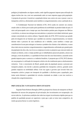 [ 38 ]
pedágios já implantados em alguns estados, onde significa pagaram imposto para utilização de
alguns trechos das vias, com isso aumentando cada vez mais impostos pagos pela população.
A proposta do governo é incentivar a população deixar seus carros em casa e passar a usar os
transportes coletivos, diminuindo assim também os congestionamentos como a poluição do ar.
A Confederação Nacional da Indústria (CNI, 2012) acaba de concluir um extenso
estudo sobre os efeitos provocados pelos problemas de mobilidade na produtividade do país. O
setor está preocupado com o tempo que seus funcionários perdem para chegaram nas fábricas
e escritórios, os atrasos nas entregas nas mercadorias e o prejuízos à atividade intelectual, quase
sempre concentrada nos centros urbanos. Segundo dados da (CNI, 2012) mostram que grande
parte do desgaste do ser humano que é perdido nos enormes congestionamentos, no transito
durante todo o percurso de suas residências até o trabalho, como também o tempo que
caminhoneiros levam para entregar os insumos e produtos dos clientes e das indústrias, a causa
disso tudo esta nos enormes congestionamentos e engarrafamentos enfrentado por grande parte
da população dos dia a dia, isso levou as empresas reverem os prejuízos que estavam tendo em
relação ao trânsito, como o tempo perdido que os trabalhadores passavam parados, atrasos nas
entregas, avaria de produtos, e a qualidade do bem estar dos seus funcionários, causando assim
grande impactos para o comercio e a indústria brasileira. A proposta que a (CNI, 2012) destaca
em sua pesquisa é a utilização do transporte coletivo de alto rendimento para os deslocamentos
rotineiros. Com o crescimento do Brasil, grande parte da população passou a procurar por
transporte próprio, isto devido a péssima qualidade dos transportes coletivo, gerando assim
grandes impactos na mobilidade urbana. Com isso agora o governo quer investir forte nos
transportes coletivo, propor um transporte de qualidade e eficiência para a população, para
tentar assim diminuir a quantidade de veículos circulando na cidade e com isso resolver a
situação dos congestionamentos.
PRIVATIZAÇÃO: VANTAGENS E DESVANTAGENS
Segundo Paulo Roberto Bertaglia (2009) as perspectivas futuras do transporte no Brasil
dependem do sucesso dos programas de privatização, dos investimentos em recuperação e de
novas rodovias. As péssimas condições das rodovias exigem investimentos rápidos para que os
padrões de qualidade possam ser superiores e para que o país se torne mais competitivo, de
modo que possa baixar os custos logísticos.
 