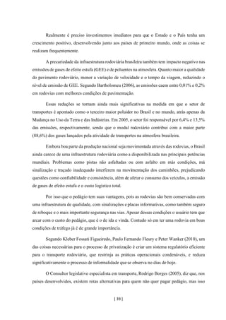 [ 39 ]
Realmente é preciso investimentos imediatos para que o Estado e o País tenha um
crescimento positivo, desenvolvendo junto aos países de primeiro mundo, onde as coisas se
realizam frequentemente.
A precariedade da infraestrutura rodoviária brasileira também tem impacto negativo nas
emissões de gases de efeito estufa (GEE) e de poluentes na atmosfera. Quanto maior a qualidade
do pavimento rodoviário, menor a variação de velocidade e o tempo da viagem, reduzindo o
nível de emissão de GEE. Segundo Bartholomeu (2006), as emissões caem entre 0,01% e 0,2%
em rodovias com melhores condições de pavimentação.
Essas reduções se tornam ainda mais significativas na medida em que o setor de
transportes é apontado como o terceiro maior poluidor no Brasil e no mundo, atrás apenas da
Mudança no Uso da Terra e das Indústrias. Em 2005, o setor foi responsável por 6,4% e 13,5%
das emissões, respectivamente, sendo que o modal rodoviário contribui com a maior parte
(88,6%) dos gases lançados pela atividade de transportes na atmosfera brasileira.
Embora boa parte da produção nacional seja movimentada através das rodovias, o Brasil
ainda carece de uma infraestrutura rodoviária como a disponibilizada nas principais potências
mundiais. Problemas como pistas não asfaltadas ou com asfalto em más condições, má
sinalização e traçado inadequado interferem na movimentação dos caminhões, prejudicando
questões como confiabilidade e consistência, além de afetar o consumo dos veículos, a emissão
de gases de efeito estufa e o custo logístico total.
Por isso que o pedágio tem suas vantagens, pois as rodovias são bem conservadas com
uma infraestrutura de qualidade, com sinalizações e placas informativas, como também seguro
de reboque e o mais importante segurança nas vias. Apesar dessas condições o usuário tem que
arcar com o custo do pedágio, que é o de ida e vinda. Contudo só em ter uma rodovia em boas
condições de tráfego já é de grande importância.
Segundo Kleber Fossati Figueiredo, Paulo Fernando Fleury e Peter Wanker (2010), um
das coisas necessárias para o processo de privatização é criar um sistema regulatório eficiente
para o transporte rodoviário, que restrinja as práticas operacionais condenáveis, e reduza
significativamente o processo de informalidade que se observa no dias de hoje.
O Consultor legislativo especialista em transporte, Rodrigo Borges (2005), diz que, nos
países desenvolvidos, existem rotas alternativas para quem não quer pagar pedágio, mas isso
 