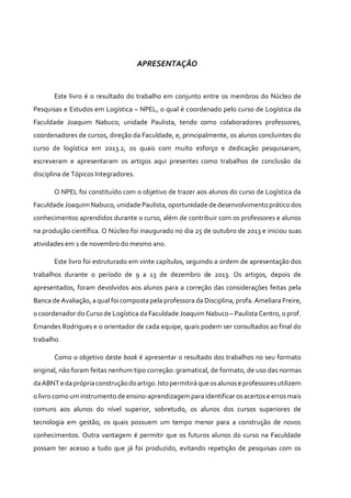 APRESENTAÇÃO
Este livro é o resultado do trabalho em conjunto entre os membros do Núcleo de
Pesquisas e Estudos em Logística – NPEL, o qual é coordenado pelo curso de Logística da
Faculdade Joaquim Nabuco, unidade Paulista, tendo como colaboradores professores,
coordenadores de cursos, direção da Faculdade, e, principalmente, os alunos concluintes do
curso de logística em 2013.2, os quais com muito esforço e dedicação pesquisaram,
escreveram e apresentaram os artigos aqui presentes como trabalhos de conclusão da
disciplina de Tópicos Integradores.
O NPEL foi constituído com o objetivo de trazer aos alunos do curso de Logística da
Faculdade Joaquim Nabuco, unidade Paulista, oportunidade de desenvolvimento prático dos
conhecimentos aprendidos durante o curso, além de contribuir com os professores e alunos
na produção científica. O Núcleo foi inaugurado no dia 25 de outubro de 2013 e iniciou suas
atividades em 1 de novembro do mesmo ano.
Este livro foi estruturado em vinte capítulos, seguindo a ordem de apresentação dos
trabalhos durante o período de 9 a 13 de dezembro de 2013. Os artigos, depois de
apresentados, foram devolvidos aos alunos para a correção das considerações feitas pela
Banca de Avaliação, a qual foi composta pela professora da Disciplina, profa. Ameliara Freire,
o coordenador do Curso de Logística da Faculdade Joaquim Nabuco – Paulista Centro, o prof.
Ernandes Rodrigues e o orientador de cada equipe, quais podem ser consultados ao final do
trabalho.
Como o objetivo deste book é apresentar o resultado dos trabalhos no seu formato
original, não foram feitas nenhum tipo correção: gramatical, de formato, de uso das normas
da ABNTe da própria construçãodoartigo.Istopermitirá que osalunose professoresutilizem
olivrocomo um instrumentode ensino-aprendizagempara identificar osacertose errosmais
comuns aos alunos do nível superior, sobretudo, os alunos dos cursos superiores de
tecnologia em gestão, os quais possuem um tempo menor para a construção de novos
conhecimentos. Outra vantagem é permitir que os futuros alunos do curso na Faculdade
possam ter acesso a tudo que já foi produzido, evitando repetição de pesquisas com os
 