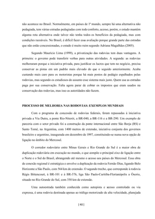 [ 40 ]
não acontece no Brasil. Normalmente, em países de 1º mundo, sempre há uma alternativa não
pedagiada, tem várias estradas pedagiadas com todo conforto, acesso, porém, o estado mantém
alguma rota alternativa onde talvez não tenha todos os benefícios da pedagiada, mas com
condições razoáveis. No Brasil, é difícil fazer essa avaliação porque grande parte das estradas
que não estão concessionadas, o estado é muito ruim segundo Adriana Magalhães (2005).
Segundo Maurício Lima (1999), a privatização das rodovias tem duas vantagens. A
primeira: o governo pode transferir verbas para outras atividades. A segunda: as rodovias
melhoraram porque a iniciativa privada, para justificar os lucros que tem no negócio, precisa
conservar as pistas em um padrão mais elevado do que o seguido anteriormente. Acaba
custando mais caro para os motoristas porque há mais postos de pedágio espalhados pelas
rodovias, mas segundo os estudiosos do assunto esse sistema mais justo. Quem usa as estradas
paga por sua conservação. Falta agora parar de cobrar os impostos que eram usados na
conservação das rodovias, mas isso as autoridades não fazem.
PROCESSO DE MELHORIA NAS RODOVIAS: EXEMPLOS MUNDIAIS
Com o programa de concessão de rodovias federais, foram repassadas à iniciativa
privada a Via Dutra, a ponte Rio-Niterói, a BR-040, a BR-116 e a BR-290. Um exemplo de
parceria com o setor privado foi a construção da ponte internacional entre São Borja (RS) e
Santo Tomé, na Argentina, com 1400 metros de extensão, iniciativa conjunta dos governos
brasileiro e argentino, inaugurada em dezembro de 1997, constituindo-se numa nova opção de
ligação no âmbito do Mercosul.
O corredor rodoviário entre Minas Gerais e Rio Grande do Sul é a maior obra de
duplicação rodoviária em execução no mundo, o que compõe o principal eixo de ligação entre
o Norte e o Sul do Brasil, abrangendo até mesmo o acesso aos países do Mercosul. Essa obra
de conexão regional é estratégica e envolve a duplicação da rodovia Fernão Dias, ligando Belo
Horizonte a São Paulo, com 564 km de extensão. O segundo trecho, que corresponde à rodovia
Régis Bittencourt, à BR-101 e à BR-376, liga São Paulo-Curitiba-Florianópolis a Ósorio,
situado no Rio Grande do Sul, com 350 km de extensão.
Uma autoestrada também conhecida como autopista e acesso controlado ou via
expressa, é uma rodovia destinada apenas ao tráfego motorizado de alta velocidade, planejada
 