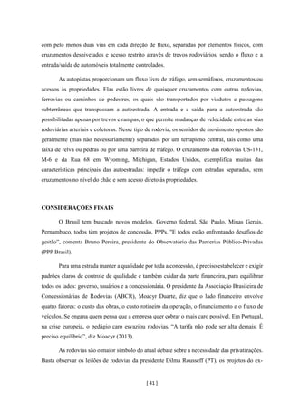 [ 41 ]
com pelo menos duas vias em cada direção de fluxo, separadas por elementos físicos, com
cruzamentos desnivelados e acesso restrito através de trevos rodoviários, sendo o fluxo e a
entrada/saída de automóveis totalmente controlados.
As autopistas proporcionam um fluxo livre de tráfego, sem semáforos, cruzamentos ou
acessos às propriedades. Elas estão livres de quaisquer cruzamentos com outras rodovias,
ferrovias ou caminhos de pedestres, os quais são transportados por viadutos e passagens
subterrâneas que transpassam a autoestrada. A entrada e a saída para a autoestrada são
possibilitadas apenas por trevos e rampas, o que permite mudanças de velocidade entre as vias
rodoviárias arteriais e coletoras. Nesse tipo de rodovia, os sentidos de movimento opostos são
geralmente (mas não necessariamente) separados por um terrapleno central, tais como uma
faixa de relva ou pedras ou por uma barreira de tráfego. O cruzamento das rodovias US-131,
M-6 e da Rua 68 em Wyoming, Michigan, Estados Unidos, exemplifica muitas das
características principais das autoestradas: impedir o tráfego com estradas separadas, sem
cruzamentos no nível do chão e sem acesso direto às propriedades.
CONSIDERAÇÕES FINAIS
O Brasil tem buscado novos modelos. Governo federal, São Paulo, Minas Gerais,
Pernambuco, todos têm projetos de concessão, PPPs. "E todos estão enfrentando desafios de
gestão”, comenta Bruno Pereira, presidente do Observatório das Parcerias Público-Privadas
(PPP Brasil).
Para uma estrada manter a qualidade por toda a concessão, é preciso estabelecer e exigir
padrões claros de controle de qualidade e também cuidar da parte financeira, para equilibrar
todos os lados: governo, usuários e a concessionária. O presidente da Associação Brasileira de
Concessionárias de Rodovias (ABCR), Moacyr Duarte, diz que o lado financeiro envolve
quatro fatores: o custo das obras, o custo rotineiro da operação, o financiamento e o fluxo de
veículos. Se engana quem pensa que a empresa quer cobrar o mais caro possível. Em Portugal,
na crise europeia, o pedágio caro esvaziou rodovias. “A tarifa não pode ser alta demais. É
preciso equilíbrio”, diz Moacyr (2013).
As rodovias são o maior símbolo do atual debate sobre a necessidade das privatizações.
Basta observar os leilões de rodovias da presidente Dilma Rousseff (PT), os projetos do ex-
 
