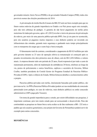 [ 42 ]
governador mineiro Aécio Neves (PSDB) e do governador Eduardo Campos (PSB), todos eles
prováveis nomes das eleições presidenciais de 2014.
A privatização do trecho Recife-Caruaru da BR-232 será um bom exemplo para que no
futuro outras rodovias de grande importância no Estado e no País possa seguir este exemplo,
pois não terá cobrança de pedágio. A garantia de não haver pagamento de tarifas pelos
motoristas foi dada pelo governo, após o JC (2012) revelar o início do processo de privatização
da rodovia, por meio de uma parceria público-privada (PPP). Isso já era para ter acontecido,
pois nós usuários já pagamos muitos impostos e esse dinheiro poderia ser investido em
infraestrutura das estradas, gerando mais segurança e ganhando mais tempo principalmente
com os transportes de cargas que o custo hoje e bem avançado.
O faturamento total do contrato, considerando o pagamento de R$ 8,9 milhões por mês
pelo governo durante os 23 anos de operação efetiva (a remuneração só começará após os
pesados investimentos dos dois primeiros anos de obras), será de R$ 2,456 bilhões a valores
atuais. A empresa durante todo este período de 25 anos, ficará responsável por todo o custo de
manutenção permanente, além da implantação de ambulâncias 24 horas, telefones ao longo da
via, postos de policiamento e outros benefícios, explicou o secretário de Governo, Milton
Coelho, também presidente do Comitê Gestor do Programa Estadual de Parcerias Público-
Privadas (CGPE). Após o silêncio do Estado, Milton forneceu detalhes e esclarecimentos sobre
o projeto.
Parcerias público-privadas sem tarifas, inteiramente bancadas pelo poder público, são
previstas na lei. As PPPs (Parcerias Público-Privadas) podem ser nas modalidades de concessão
patrocinada (com pedágio, no caso de rodovias, mais dinheiro público) ou então concessão
administrativa (100% paga pelo Tesouro).
Um tema de grande importância para o estudo, por existir dificuldades nas pesquisas, é
importante continuar, pois tem muito estudo para ser acrescentado e desenvolvido. Para dar
continuidade as pesquisas no futuro breve seria avaliar se de fato realmente a BR - 232 teria o
padrão que nós usuários gostaríamos, esse projeto do Governo de Pernambuco poderá servir de
exemplo para outras concessões.
REFERÊNCIAS
 