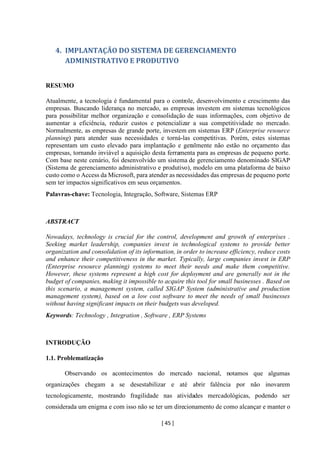 [ 45 ]
4. IMPLANTAÇÃO DO SISTEMA DE GERENCIAMENTO
ADMINISTRATIVO E PRODUTIVO
RESUMO
Atualmente, a tecnologia é fundamental para o controle, desenvolvimento e crescimento das
empresas. Buscando liderança no mercado, as empresas investem em sistemas tecnológicos
para possibilitar melhor organização e consolidação de suas informações, com objetivo de
aumentar a eficiência, reduzir custos e potencializar a sua competitividade no mercado.
Normalmente, as empresas de grande porte, investem em sistemas ERP (Enterprise resource
planning) para atender suas necessidades e torná-las competitivas. Porém, estes sistemas
representam um custo elevado para implantação e geralmente não estão no orçamento das
empresas, tornando inviável a aquisição desta ferramenta para as empresas de pequeno porte.
Com base neste cenário, foi desenvolvido um sistema de gerenciamento denominado SIGAP
(Sistema de gerenciamento administrativo e produtivo), modelo em uma plataforma de baixo
custo como o Access da Microsoft, para atender as necessidades das empresas de pequeno porte
sem ter impactos significativos em seus orçamentos.
Palavras-chave: Tecnologia, Integração, Software, Sistemas ERP
ABSTRACT
Nowadays, technology is crucial for the control, development and growth of enterprises .
Seeking market leadership, companies invest in technological systems to provide better
organization and consolidation of its information, in order to increase efficiency, reduce costs
and enhance their competitiveness in the market. Typically, large companies invest in ERP
(Enterprise resource planning) systems to meet their needs and make them competitive.
However, these systems represent a high cost for deployment and are generally not in the
budget of companies, making it impossible to acquire this tool for small businesses . Based on
this scenario, a management system, called SIGAP System (administrative and production
management system), based on a low cost software to meet the needs of small businesses
without having significant impacts on their budgets was developed.
Keywords: Technology , Integration , Software , ERP Systems
INTRODUÇÃO
1.1. Problematização
Observando os acontecimentos do mercado nacional, notamos que algumas
organizações chegam a se desestabilizar e até abrir falência por não inovarem
tecnologicamente, mostrando fragilidade nas atividades mercadológicas, podendo ser
considerada um enigma e com isso não se ter um direcionamento de como alcançar e manter o
 