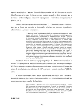 [ 46 ]
êxito de seus objetivos. “Ao redor do mundo foi comprovado que 74% das empresas globais
identificam que a inovação é vital, e nove em cada dez executivos sênior entendem que a
inovação é fundamental para o crescimento e para garantir a continuidade das organizações.”
(IEPAS, 2013).
Existe o sistema de gerenciamento denominado ERP (Enterprise Resource Planning),
que tem a função de gerenciar as informações relativas aos processos operacionais,
administrativos e gerenciais das empresas.
“O Objetivo de um Sistema ERP é centralizar as informações e gerir o seu fluxo
durante todo processo de desenvolvimento da atividade empresarial, integrando os
setores da organização e possibilitando aos gestores acesso ágil, eficiente e confiável
às informações gerenciais, dando suporte à tomada de decisões em todos os níveis do
negócio. Construídos sobre um banco de dados centralizado, os sistemas ERP
consolidam todas as operações de uma empresa em umúnico sistema, que pode residir
em um servidor centralizado, ser distribuído em unidades de hardware autônomas em
rede local ou ser hospedado remotamente via web. Os sistemas ERP abrangem cada
passo da operação, desde as compras, provisões, planejamento, manufatura, formação
de preços, contas a pagar e receber, processos contábeis, controle de estoque,
administração de contratos, venda de serviços e todos os níveis de comércio varejista
ou atacado, passando pela gestão eficaz dos relacionamentos com clientes e
fornecedores, pós-venda, análise de resultados e muitos outros fatores personalizados,
altamente adaptáveis a qualquer empresa, em qualquer ramo de negócios. O uso de
um Sistema ERP em uma empresa dá a seus gestores o controle total sobre a empresa,
auxiliando na tomada de decisões e fornecendo todasas informações vitais de maneira
acessível e clara.” (ERP, 2013).
“No Brasil 31 % das empresas de pequeno porte (de 10 à 49 funcionários) utilizam o
sistema ERP para gerenciar o fluxo de informações dos setores, com base na pesquisa Iepas
(2013). As pequenas empresas se lançam no mercado visando vantagens competitivas através
do uso da tecnologia, considerando o uso do ERP, entretanto, a um custo mais baixo.” (IEPAS,
2013).
A palavra investimento leva a pensar, imediatamente, na relação custo x benefício.
Primeiro se levanta o custo e depois se analisam os benefícios. Se o custo for alto, muitas vezes
as empresas nem fazem a análise dos benefícios.
“Neste contexto, a alternativa usual para as pequenas empresas em relação a sistema
ERP costuma ser as boas e velhas planilhas. O custo de um sistema ERP é alto e os
benefícios nem sempre são quantificáveis de forma exata. O custo da planilha é
praticamente zero, portanto comparar com o custo do ERP desestimula a análise dos
benefícios. Por esta razão muitas pequenas empresas desistem de investir em ERP
sem ao menos levantar os benefícios.” (ADMINISTRADORES, 2013).
HIPÓTESE
 