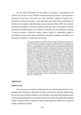 [ 47 ]
Uma das formas de atender essa necessidade é a utilização e customização de um
software livre de baixo custo. O SIGAP foi desenvolvido para facilitar o gerenciamento e
integração de cada setor, fornecendo uma visão atualizada e rápida da situação atual e
tendências de cada área da empresa, assim aperfeiçoar toda estrutura lógica aumentando sua
eficiência, lucratividade e reduzindo tempo nas suas transações. Muitos ERP's são excelentes
ferramentas de trabalho, no entanto, na grande maioria das vezes, extremamente complexas
para empresas de pequeno porte. Este software é exatamente isso: um controlador de entradas
e saídas de produtos e financeiro, simples, robusto e rápido. A simplicidade, robustez e
velocidade com certeza irão atender completamente às pequenas empresas, tornando-se uma
alternativa em relação ao custo/benefício do mercado.
“É equivocado imaginar que o ERP é de uso exclusivo de empresas de grande porte.
Ao contrário do que se imagina, este sistema é fundamental para o sucesso do novo
negócio. As PMEs ainda levam vantagem durante o processo de implantação por
terem fluxos de trabalhos mais enxutos, havendo muito mais facilidade em implantar
um sistema ERP. O melhor caminho é encontrar uma ferramenta com ótimo custo-
benefício, que através de processos já consolidados agregue valor à empresa, com
parametrizações prontas para o próprio usuário executar, e com um tempo mínimo de
instalação. No caso de empresas maiores, há um grande trabalho de customização, e
o processo de implantação pode levar mais tempo conforme a complexidade do
negócio. Sistemas ERP padronizam e integram diferentes departamentos, e em alguns
casos até mesmo diferentes filiais, permitindo comque o gestor visualize os resultados
consolidados e individuais para uma gestão unificada. Integração de informações
financeiras: O gestor pode acompanhar o desempenho geral da empresa, visualizando
quanto o negócio contribuiu para as receitas e o quanto consumiu dos recursos da
empresa por tipo de conta. Controle dos pedidos de clientes: Por centralizar as
informações em um único sistema, é possível manter o controle dos pedidos de
clientes com mais segurança e imprimir maior agilidade na coordenação de estoque,
produção e transporte, além de obter um histórico de cada cliente. Padronização e
aceleração de processos: Sistemas ERP possuem métodos padronizados baseados em
boas práticas de negócio. Padronizar os processos e utilizar um único sistema
integrado economiza tempo, aumenta a produtividade e elimina controles manuais e
ineficazes.” (REYES, 2013)
OBJETIVOS
Objetivo Geral
Este artigo tem como objetivo a implantação de um sistema de gestão de baixo custo,
projetado para centralizar as informações de todos os processos de diferentes departamentos
em um único banco de dados atendendo as necessidades de uma organização de pequeno porte
e avaliar experimentalmente as consequências desse sistema onde será implantado na empresa
TciBpo e abrangerá todos os setores da empresa desdá entrada de matérias até a venda dos
produtos acabados aos clientes.
 