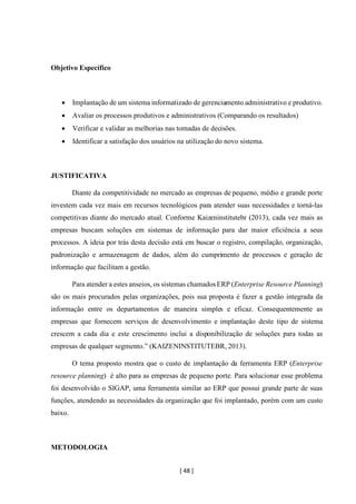 [ 48 ]
Objetivo Específico
• Implantação de um sistema informatizado de gerenciamento administrativo e produtivo.
• Avaliar os processos produtivos e administrativos (Comparando os resultados)
• Verificar e validar as melhorias nas tomadas de decisões.
• Identificar a satisfação dos usuários na utilização do novo sistema.
JUSTIFICATIVA
Diante da competitividade no mercado as empresas de pequeno, médio e grande porte
investem cada vez mais em recursos tecnológicos para atender suas necessidades e torná-las
competitivas diante do mercado atual. Conforme Kaizeninstitutebr (2013), cada vez mais as
empresas buscam soluções em sistemas de informação para dar maior eficiência a seus
processos. A ideia por trás desta decisão está em buscar o registro, compilação, organização,
padronização e armazenagem de dados, além do cumprimento de processos e geração de
informação que facilitam a gestão.
Para atender a estes anseios, os sistemas chamadosERP (Enterprise Resource Planning)
são os mais procurados pelas organizações, pois sua proposta é fazer a gestão integrada da
informação entre os departamentos de maneira simples e eficaz. Consequentemente as
empresas que fornecem serviços de desenvolvimento e implantação deste tipo de sistema
crescem a cada dia e este crescimento inclui a disponibilização de soluções para todas as
empresas de qualquer segmento.” (KAIZENINSTITUTEBR, 2013).
O tema proposto mostra que o custo de implantação da ferramenta ERP (Enterprise
resource planning) é alto para as empresas de pequeno porte. Para solucionar esse problema
foi desenvolvido o SIGAP, uma ferramenta similar ao ERP que possui grande parte de suas
funções, atendendo as necessidades da organização que foi implantado, porém com um custo
baixo.
METODOLOGIA
 
