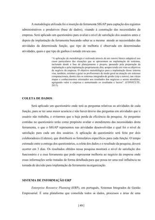 [ 49 ]
A metodologia utilizada foi a inserção da ferramenta SIGAP para captação dos registros
administrativos e produtivos (base de dados), visando à construção das necessidades da
empresa. Será aplicado um questionário para avaliar o nível de satisfação dos usuários antes e
depois da implantação da ferramenta buscando saber se a mesma atende as necessidades das
atividades da determinada função, que tipo de melhoria é observada em determinadas
atividades, quais e que tipo de ganhos é notado em seu uso.
“A aplicação da metodologia é realizada através de um roteiro básico adaptável aos
casos particulares das situações que se apresentam na implantação de sistemas,
incluindo desde a fase de planejamento e projeto, passando pela preparação da
implantação e pela implantação propriamente dita, sempre tendo em vista os objetivos
de negócio da empresa. O objetivo metodológico para a implantação desse sistema
visa, também, orientar e guiar os profissionais de modo geral na atuação em sistemas
computacionais, dentre eles os sistemas integradosde gestão (erp e outros), nas várias
etapas e conhecimentos orientados aos resultados dos negócios a serem atendidos,
agregando valor à empresa e aumentando os resultados e lucros”. (CONSULTE,
2013).
COLETA DE DADOS
Será aplicado um questionário onde terá as perguntas relativas as atividades de cada
função, para se ter uma maior acurácia e não haver desvio das perguntas em atividades que o
usuário não trabalha, e evitarmos que a haja perda da eficiência da pesquisa. As perguntas
contidas no questionário terão como propósito avaliar o atendimento das necessidades desta
ferramenta, o que o SIGAP representou nas atividades desenvolvidas e qual foi o nível de
satisfação para cada um dos usuários. A aplicação do questionário será feita por dois
colaboradores (Líderes), que distribuirá os formulários específicos para cada função. O tempo
estimado entre a entrega dos questionários, a coleta dos dados e o resultado da pesquisa, deverá
ocorrer em 3 dias. Os resultados obtidos nessa pesquisa mostrará o nível de satisfação dos
funcionário e a essa ferramenta que pode representar melhoria ao negócio da empresa onde
essas informações serão tratadas de forma detalhada para que possa ter uma real influência na
tomada de decisão para implantação da ferramenta naorganização.
SISTEMA DE INFORMAÇÃO ERP
Enterprise Resource Planning (ERP), em português, Sistemas Integrados de Gestão
Empresarial. É uma plataforma que consolida todos os dados, processos e árias de uma
 