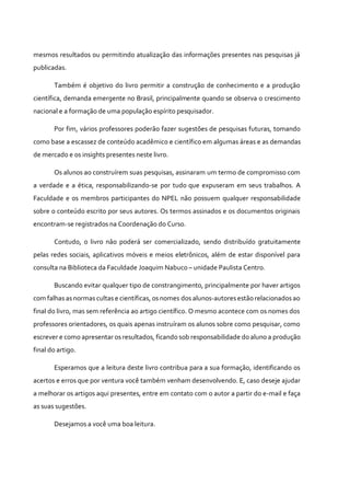 mesmos resultados ou permitindo atualização das informações presentes nas pesquisas já
publicadas.
Também é objetivo do livro permitir a construção de conhecimento e a produção
científica, demanda emergente no Brasil, principalmente quando se observa o crescimento
nacional e a formação de uma população espírito pesquisador.
Por fim, vários professores poderão fazer sugestões de pesquisas futuras, tomando
como base a escassez de conteúdo acadêmico e científico em algumas áreas e as demandas
de mercado e os insights presentes neste livro.
Os alunos ao construírem suas pesquisas, assinaram um termo de compromisso com
a verdade e a ética, responsabilizando-se por tudo que expuseram em seus trabalhos. A
Faculdade e os membros participantes do NPEL não possuem qualquer responsabilidade
sobre o conteúdo escrito por seus autores. Os termos assinados e os documentos originais
encontram-se registrados na Coordenação do Curso.
Contudo, o livro não poderá ser comercializado, sendo distribuído gratuitamente
pelas redes sociais, aplicativos móveis e meios eletrônicos, além de estar disponível para
consulta na Biblioteca da Faculdade Joaquim Nabuco – unidade Paulista Centro.
Buscando evitar qualquer tipo de constrangimento, principalmente por haver artigos
com falhas as normas cultas e científicas, os nomes dos alunos-autores estão relacionados ao
final do livro, mas sem referência ao artigo científico. O mesmo acontece com os nomes dos
professores orientadores, os quais apenas instruíram os alunos sobre como pesquisar, como
escrever e como apresentar os resultados, ficando sob responsabilidade do aluno a produção
final do artigo.
Esperamos que a leitura deste livro contribua para a sua formação, identificando os
acertos e erros que por ventura você também venham desenvolvendo. E, caso deseje ajudar
a melhorar os artigos aqui presentes, entre em contato com o autor a partir do e-mail e faça
as suas sugestões.
Desejamos a você uma boa leitura.
 