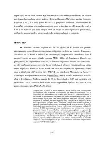[ 50 ]
organização em um único sistema. Sob dois pontos de vista, podemos considerar a ERP como
um sistema funcional que integra as áreas (Recursos Humanos, Marketing, Vendas, Compras,
Logística e etc.), e o outro ponto de vista é a perspectiva sistêmica (Processamento de
transações, sistemas de informações gerenciais, apoio as decisões, etc.) De um modo geral, a
ERP é um software que pode integrar todos os setores de uma organização gerenciando,
unificando, automatizando e armazenando todas as informações da organização.
História ERP
Os primeiros sistemas surgiram no fim da década de 50 através dos grandes
computadores, conhecidos como mainframes, onde rodou o sistema de controles de estoques.
Na década de 70 houve a explosão na disseminação computacional contribuindo com o
desenvolvimento de uma evolução chamada MRPs (Material Requirement Planning ou
planejamento das requisições de materiais) na forma de conjunto de sistemas ou Pacotesonde
as informações convergiam entre sí e davam condições de abranger planejamentos de várias
etapas do processo produtivo. No ano de 1980 deu início aos computadores ligados a servidores
onde a plataforma MRP evoluiu para MRP II (que significava Manufacturing Resource
Planning ou planejamento dos recursos de manufatura) onde já se tinha o controle da mão-de-
obra e de máquinas. Ainda na década de 80 foi desenvolvido a ERP que alavancou seu
crescimento com a comunicação de vários microcomputadores ligados a servidores e com
preços mais acessíveis. (INTEGRADA, 2013)
“Depois dessa explosão de novas empresas e novas soluções com a consequente
divulgação de casos de sucesso de companhias que adotavam os sistemas ERP, a
importância do conceito tornava-se cada vez mais notável. As empresas percebiam a
necessidade de sistemas mais integrados com toda a cadeia de negócios, para que o
gerenciamento tivesse uma visão menos dividida e muito mais eficiente, com um
panorama da totalidade das suas demandas, bem como dos seus resultados. Nessa
época, as pequenas “software houses” brasileiras expandiram seus negócios, já que a
demanda crescia aceleradamente e a tomada de decisão tornava-se ponto de grande
importância entre os executivos. Hoje, o cenário está completamente mudado. O
mercado de ERP passou por diversas transformações nos últimos anos, com um
grande movimento de consolidação e a entrada de grandes players no segmento de
médias empresas. Uma das mudanças mais significativas aconteceu em 2006, quando
a RM Sistemas foi comprada pela Microsiga, integrando a Totvs, que se tornou
automaticamente a maior fornecedora brasileira de ERP e líder em participação de
mercado, superando Datasul, Oracle e SAP. A empresa parecia imbatível no mercado
de médias e pequenas empresas, até que as multinacionais resolveram competir nesse
segmento” (INTEGRADA, 2013).
 