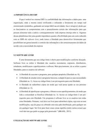 [ 51 ]
A IMPORTÂNCIA DO ERP
O que é notável no sistema ERP é a confiabilidade das informações e dados para uma
organização, onde a mesma estará verificando e utilizando a ferramenta em tempo real
minimizando retrabalhos, ganhando um tempo hábil nas atividades. Isso é atingível, desde que
os funcionários se comprometam com o preenchimento correto das informações para que
possam alimentar toda a cadeia e consequentemente toda empresa interaja entre si. Algumas
dessas plataformas têm uma grande importância quanto a flexibilidade para um custo reduzido
com as ERPs de software livre, onde temos a liberdade para desenvolver ferramentas que
possibilitam um gerenciamento e controle das informações e dos armazenamentos de dados de
acordo com a necessidade da empresa
5.3 SOFTWARE LIVRE
É uma ferramenta que seu código fonte é aberto para modificações conforme desejado.
Software livre se refere à liberdade dos usuários executarem, copiarem, distribuírem,
estudarem, modificarem e aperfeiçoarem o software. Mais precisamente, ele se refere a quatro
liberdades, para os usuários do software:
• A liberdade de executar o programa, para qualquer propósito (liberdade no. 0);
• A liberdade de estudar como o programa funciona, eadaptá-lo para as suas necessidades
(liberdade no. 1). Aceso ao código-fonte é um pré-requisito para esta liberdade;
• A liberdade de redistribuir cópias de modo que você possa ajudar ao seu próximo
(liberdade no. 2);
• A liberdade de aperfeiçoar o programa, e liberar osseus aperfeiçoamentos, de modo que
toda a comunidade se beneficie (liberdade no. 3). Acesso ao código-fonte é um pré-
requisito para esta liberdade. Um programa é software livre se os usuários tem todas
estas liberdades. Portanto, você deve ser livre para redistribuir cópias, seja com ou sem
modificações, seja de graça ou cobrando uma taxa pela distribuição, para qualquer um
em qualquer lugar. Ser livre para fazer essas coisas significa (entre outras coisas) que
você não tem que pedir ou pagar pela permissão.” (BRASIL, 2013).
UTILIZAÇÃO DE SOFTWARE LIVRE
 
