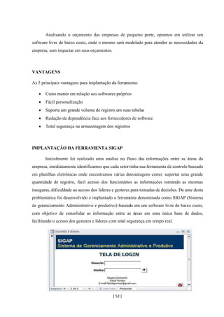 [ 52 ]
Analisando o orçamento das empresas de pequeno porte, optamos em utilizar um
software livre de baixo custo, onde o mesmo será modelado para atender as necessidades da
empresa, sem impactar em seus orçamentos.
VANTAGENS
As 5 principais vantagens para implantação da ferramenta:
• Custo menor em relação aos softwares próprios
• Fácil personalização
• Suporta um grande volume de registro em suas tabelas
• Redução da dependência face aos fornecedores de software
• Total segurança na armazenagem dos registros
IMPLANTAÇÃO DA FERRAMENTA SIGAP
Inicialmente foi realizado uma análise no fluxo das informações entre as áreas da
empresa, imediatamente identificamos que cada setortinha sua ferramenta de controle baseado
em planilhas eletrônicas onde encontramos várias desvantagens como: suportar uma grande
quantidade de registro, fácil acesso dos funcionários as informações tornando as mesmas
inseguras, dificuldade ao acesso dos lideres e gestores para tomadas de decisões. De ante desta
problemática foi desenvolvido e implantado a ferramenta denominada como SIGAP (Sistema
de gerenciamento Administrativo e produtivo) baseado em um software livre de baixo custo,
com objetivo de consolidar as informação entre as áreas em uma única base de dados,
facilitando o acesso dos gestores e lideres com total segurança em tempo real.
 