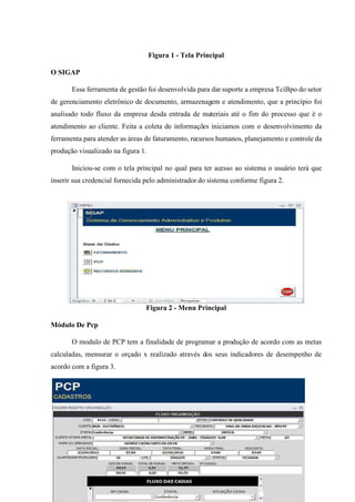 [ 53 ]
Figura 1 - Tela Principal
O SIGAP
Essa ferramenta de gestão foi desenvolvida para dar suporte a empresa TciBpo do setor
de gerenciamento eletrônico de documento, armazenagem e atendimento, que a princípio foi
analisado todo fluxo da empresa desda entrada de materiais até o fim do processo que é o
atendimento ao cliente. Feita a coleta de informações iniciamos com o desenvolvimento da
ferramenta para atender as áreas de faturamento, recursos humanos, planejamento e controle da
produção visualizado na figura 1.
Iniciou-se com o tela principal no qual para ter acesso ao sistema o usuário terá que
inserir sua credencial fornecida pelo administrador do sistema conforme figura 2.
Figura 2 - Menu Principal
Módulo De Pcp
O modulo de PCP tem a finalidade de programar a produção de acordo com as metas
calculadas, mensurar o orçado x realizado através dos seus indicadores de desempenho de
acordo com a figura 3.
 