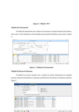 [ 54 ]
Figura 3 - Módulo PCP
Módulo De Faturamento
O modulo do faturamento tem o objetivo de mensurar a situação financeira da empresa,
bem como os itens faturados ou provisionados para tomada de decisões como mostra a figura
4.
Figura 4 - Módulo de Faturamento
Módulo De Recursos Humanos
O módulo de recursos humanos tem a função de mostrar ferramentas de avaliação
pessoal, controle de absenteísmo e todo tipo ocorrências dos funcionários da empresa conforme
figura 5.
 